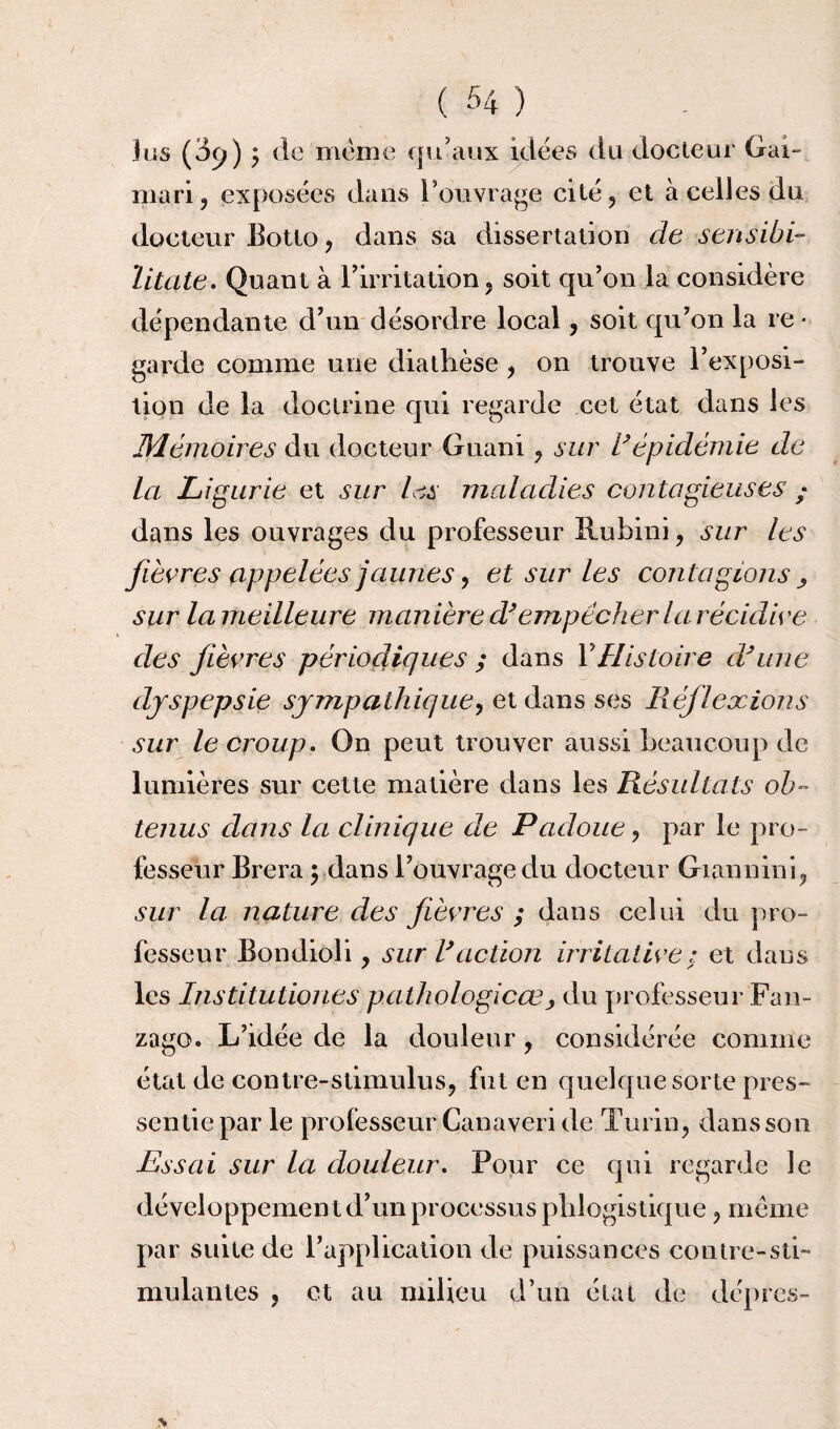 Jus (3c>) y de meme qu’aux idées du docteur Gai- mari, exposées dans l’ouvrage cité, et à celles du docteur Eotto, dans sa dissertation de sensibi- litate. Quant à l’irritation, soit qu’on la considère dépendante d’un désordre local, soit qu’on la re¬ garde comme une diathèse , on trouve l’exposi¬ tion de la doctrine qui regarde cet état dans les JMémoir es du docteur Guani, sur 1*épidémie de la Ligurie et sur les maladies contagieuses ; dans les ouvrages du professeur Ruhini, sur les fièvres appelées jaunes y et sur les contagions , sur la meilleure manière d'empêcher la récidive des fièvres périodiques ; dans Y Histoire cVune dyspepsie sympathique y et dans ses Réflexions sur le croup. On peut trouver aussi beaucoup de lumières sur cette matière dans les Résultats ob¬ tenus dans la clinique de Padoue, par le pro¬ fesseur Brera ; dans l’ouvrage du docteur Giannini, sur la nature des fièvres ; dans celui du pro¬ fesseur Bondioli, sur l'action irritative; et dans les Institutiones pathologicœ , du professeur Fan- zago. L’idée de la douleur , considérée comme état de contre-stimulus, fut en quelque sorte pres¬ sentie par le professeur Canaveri de Turin, dans son Essai sur la douleur. Pour ce qui regarde le développement d’un processus piilogistique, meme par suite de l’application de puissances contre-sti¬ mulantes , et au milieu d’un état de dépres-