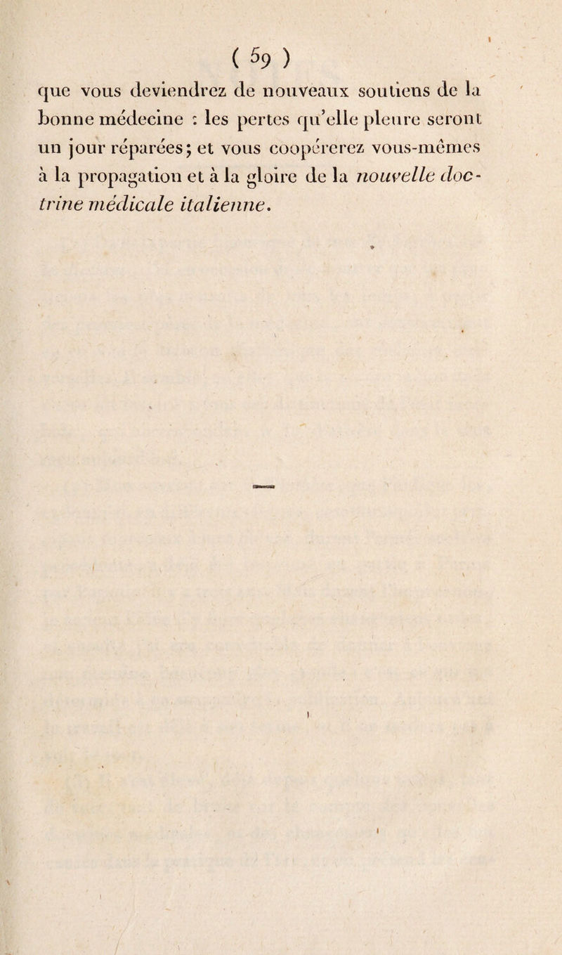 que vous deviendrez de nouveaux souliens de la bonne médecine : les pertes qu’elle pleure seront un jour réparées; et vous coopérerez vous-mêmes à la propagation et à la gloire de la nouvelle doc¬ trine médicale italienne. * I i \ !