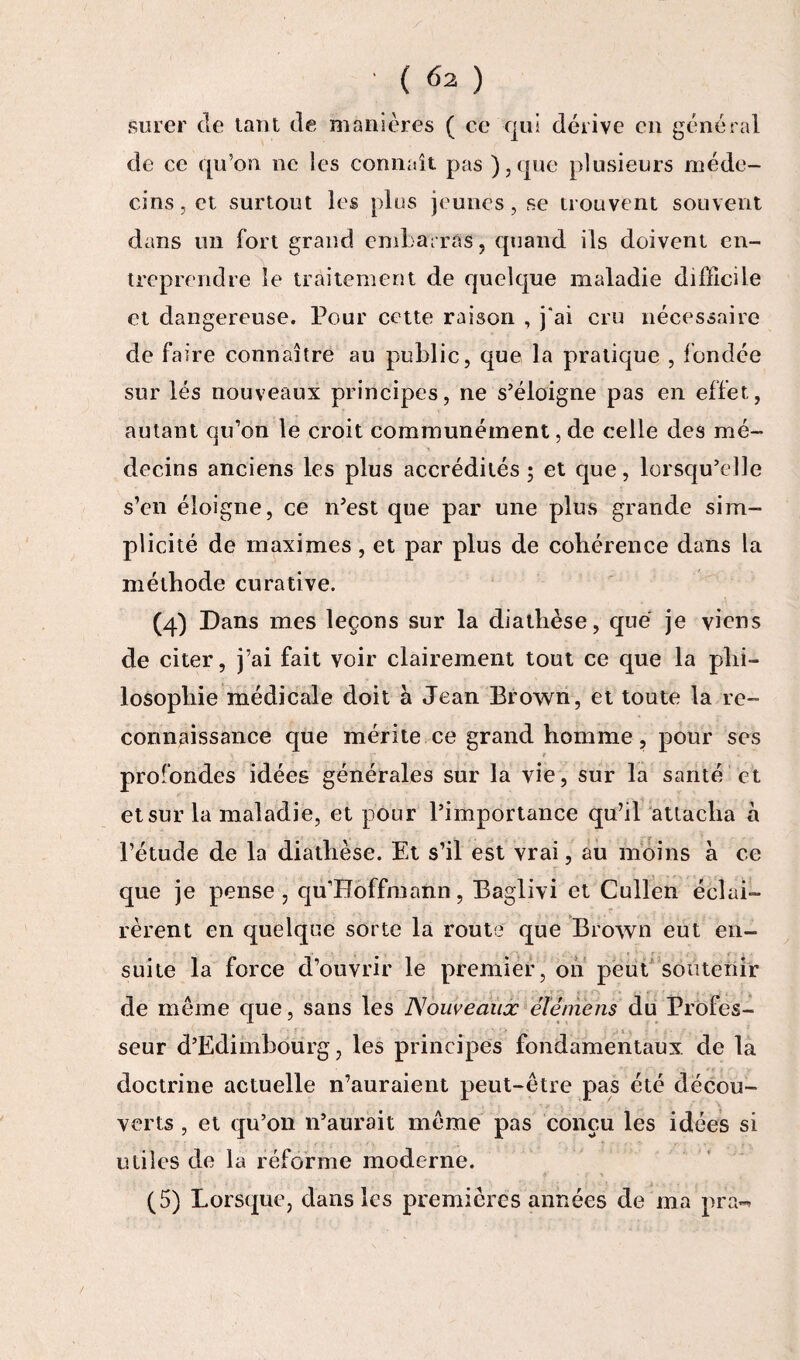 surer de tant de manières ( ce qui dérive en général de ce qu’on ne les connaît pas ),que plusieurs méde¬ cins, et surtout les pies jeunes, se trouvent souvent dans un fort grand embarras, quand ils doivent en¬ treprendre le traitement de quelque maladie difficile et dangereuse. Pour cette raison , j°ai cru nécessaire de faire connaître au public, que la pratique , fondée sur lés nouveaux principes, ne s’éloigne pas en effet, autant qu’on le croit communément, de celle des mé¬ decins anciens les plus accrédités; et que, lorsqu’elle s’en éloigne, ce n’est que par une plus grande sim¬ plicité de maximes , et par plus de cohérence dans la méthode curative. (4) Dans mes leçons sur la diathèse, que je viens de citer, j’ai fait voir clairement tout ce que la phi¬ losophie médicale doit à Jean Brown, et toute la re¬ connaissance que mérite.ce grand homme, pour ses profondes idées générales sur la vie, sur la santé et et sur la maladie, et pour l’importance qu’il attacha h l’étude de la diathèse. Et s’il est vrai, au moins à ce que je pense, qu’Hoffmann, Baglivi et Cullen éclai¬ rèrent en quelque sorte la route que Brown eut en¬ suite la force d’ouvrir le premier, 011 peut soutenir de même que, sans les Nouveaux éténiens du Profes¬ seur d’Edimbourg, les principes fondamentaux de la doctrine actuelle n’auraient peut-être pas été décou¬ verts , et qu’on n’aurait même pas conçu les idées si utiles de la réforme moderne. (5) Lorsque, dans les premières années de ma pra»