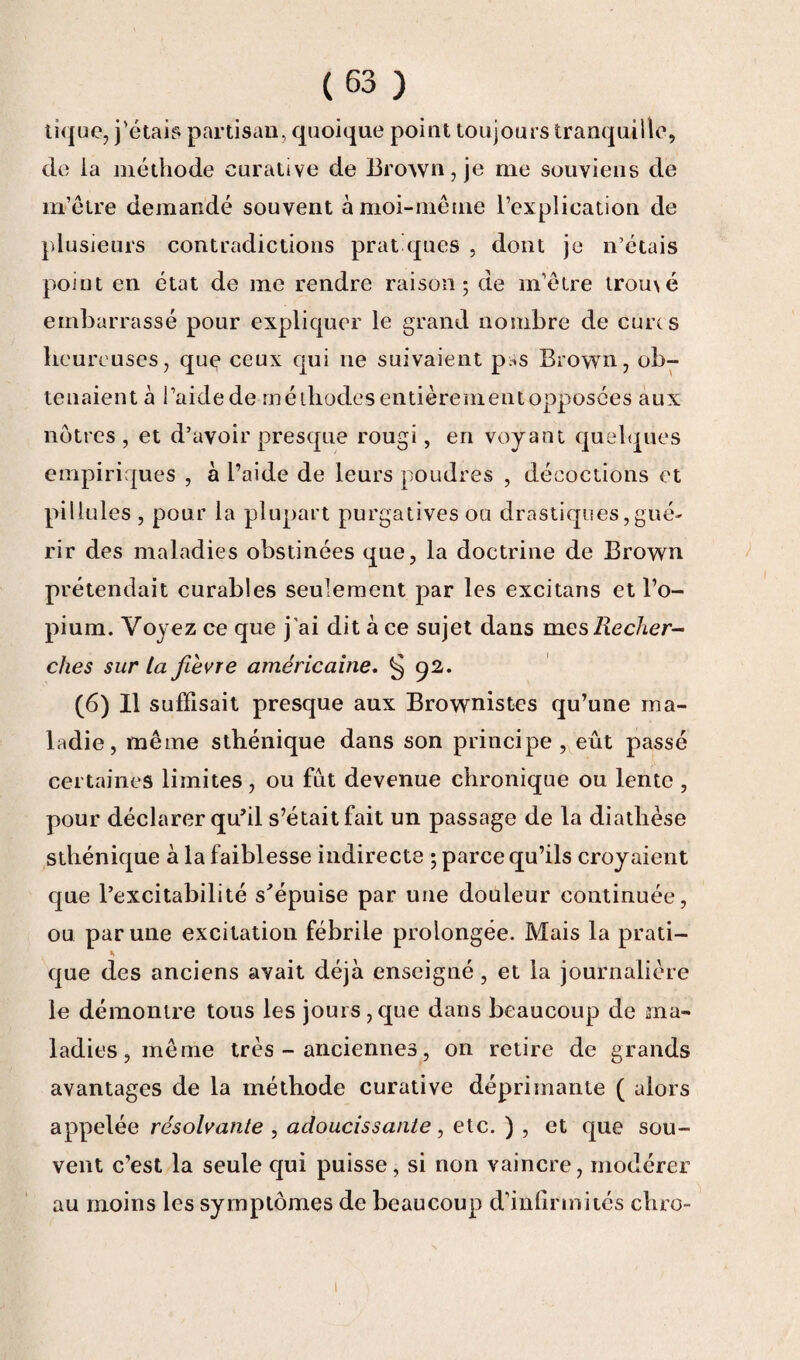 tique, j'étais partisan, quoique point toujours tranquille, de la méthode curative de Brown, je me souviens de m’être demandé souvent à moi-même l’explication de plusieurs contradictions pratiques , dont je n’étais point en état de me rendre raison; de m’être tromé embarrassé pour expliquer le grand nombre de cures heureuses, que ceux qui ne suivaient pss Brown, ob¬ tenaient à l’aide de méthodes entièrement opposées aux nôtres , et d’avoir presque rougi, en voyant quelques empiriques , à l’aide de leurs poudres , décoctions et pii iules , pour la plupart purgatives ou drastiques, gué¬ rir des maladies obstinées que, la doctrine de Brown prétendait curables seulement par les excitans et l’o¬ pium. Voyez ce que j ai dit à ce sujet dans mes Recher¬ ches sur ta fièvre américaine. § 92. (6) Il suffisait presque aux Brownistes qu’une ma¬ ladie, même sthénique dans son principe , eût passé certaines limites, ou fût devenue chronique ou lente , pour déclarer qu’il s’était fait un passage de la diathèse sthénique à la faiblesse indirecte ; parce qu’ils croyaient que l’excitabilité s'épuise par une douleur continuée, ou par une excitation fébrile prolongée. Mais la prati- ». que des anciens avait déjà enseigné , et la journalière le démontre tous les jours,que dans beaucoup de ma¬ ladies, même très - anciennes, on retire de grands avantages de la méthode curative déprimante ( alors appelée résolvante , adoucissante, etc. ) , et que sou¬ vent c’est la seule qui puisse, si non vaincre, modérer au moins les symptômes de beaucoup d’inlirmités chro-