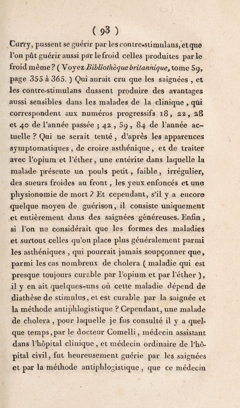 Curry, pussent se guérir par lescontre.stîmulans,etque l’on pût guérir aussi par le froid celles produites parle froid même ? ( Voyez Bibliothèque britannique, tome 5q, page 355 à 365. ) Qui aurait cru que les saignées , et les contre-stimulans dussent produire des avantages aussi sensibles dans les malades de la clinique , qui correspondent aux numéros progressifs 18, 22, 28 et 40 de l’année passée ; 42,5q , 84 de l’année ac¬ tuelle ? Qui ne serait tenté , d’après les apparences symptomatiques , de croire asthénique , et de traiter avec l’opium et l’éther, une entérite dans laquelle la malade présente un pouls petit , faible, irrégulier, des sueurs froides au front, les yeux enfoncés et une physionomie de mort ? Et cependant, s’il y a encore quelque moyen de guérison, il consiste uniquement et entièrement dans des saignées généreuses. Enfin, si l’on ne considérait que les formes des maladies et surtout celles qu’on place plus généralement parmi les asthéniques , qui pourrait jamais soupçonner que, parmi les cas nombreux de choiera ( maladie qui est presque toujours curable par l’opium et par l’éther ), il y en ait quelques-uns où cette maladie dépend de diathèse de stimulus, et est curable par la saignée et la méthode antiphlogistique ? Cependant, une malade de choiera , pour laquelle je fus consulté il y a quel¬ que temps,par le docteur Comelli, médecin assistant dans l’hôpital clinique , et médecin ordinaire de l’hô¬ pital civil, fut heureusement guérie par les saignées et par la méthode antiphlogistique , que ce médecin