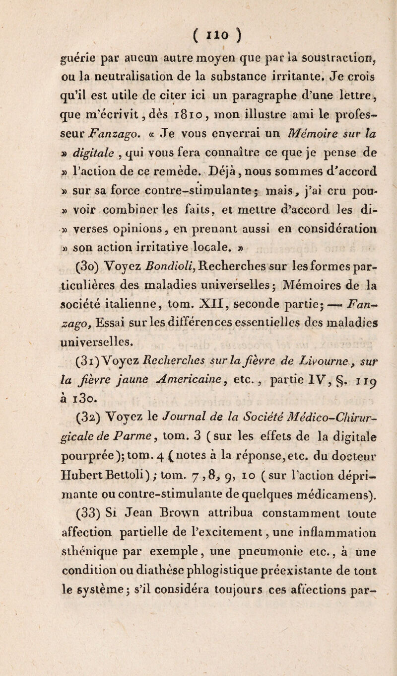 guérie par aucun autre moyen que parla soustraction, ou la neutralisation de la substance irritante. Je crois qu’il est utile de citer ici un paragraphe d’une lettre, que m’écrivit, dès 1810, mon illustre ami le profes¬ seur Fanzago. « Je vous enverrai un Mémoire sur la » digitale , qui vous fera connaître ce que je pense de » l’action de ce remède. Déjà, nous sommes d'accord » sur sa force contre-stimulante5 mais, j’ai cru pou- » voir combiner les faits, et mettre d’accord les di- » verses opinions, en prenant aussi en considération » son action irritative locale. » (30) Voyez Bondioli, Recherches sur les formes par¬ ticulières des maladies universelles ; Mémoires de la société italienne, tom. XII, seconde partie; — Fan¬ zago, Essai sur les différences essentielles des maladies universelles. (31) Voyez Recherches sur la fièvre de Livourne, sur la fièvre jaune Américaine, etc., partie IV, §. 119 à i3o. (32) Voyez le Journal de la Société Médico-Chirur¬ gicale de Parme, tom. 3 (sur les effets de la digitale pourprée);tom. 4 (notes à la réponse,etc. du docteur Hubert Bettoli ); tom. 7,8, 9, 10 (sur l'action dépri¬ mante ou contre-stimulante de quelques médicamens). (33) Si Jean Brown attribua constamment toute affection partielle de l’excitement, une inflammation sthénique par exemple, une pneumonie etc., à une condition ou diathèse plilogistique préexistante de tout le système ; s’il considéra toujours ces affections par-