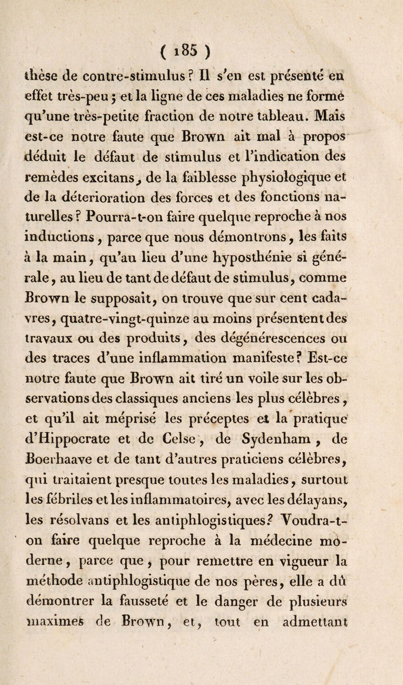 1 ( i85 ) dièse de contre-stimulus ? Il s'en est présente en effet très-peu $ et la ligne de ces maladies ne forme qu’une très-petite fraction de notre tableau. Mais est-ce notre faute que Brown ait mal à propos déduit le défaut de stimulus et l’indication des remèdes excitans., de la faiblesse physiologique et de la détérioration des forces et des fonctions na¬ turelles ? Pourra-t-on faire quelque reproche à nos inductions, parce que nous démontrons, les faits à la main, qu’au lieu d’une hyposthénie si géné¬ rale , au lieu de tant de défaut de stimulus, comme Brown le supposait, on trouve que sur cent cada¬ vres, quatre-vingt-quinze au moins présentent des travaux ou des produits, des dégénérescences ou des traces d’une inflammation manifeste? Est-ce notre faute que Brown ait tiré un voile sur les ob¬ servations des classiques anciens les plus célèbres, et qu’il ait méprisé les préceptes et la pratique d’Hippocrate et de Celse, de Sydenham , de Boerhaave et de tant d’autres praticiens célèbres, qui traitaient presque toutes les maladies, surtout les fébriles et les inflammatoires, avec les délayans, les résolvans et les antiphlogistiques? Voudra-t- on faire quelque reproche à la médecine mé- derne, parce que, pour remettre en vigueur la méthode antiphlogistique de nos pères, elle a dû démontrer la fausseté et le danger de plusieurs maximefc cJe Brown, et, tout en admettant