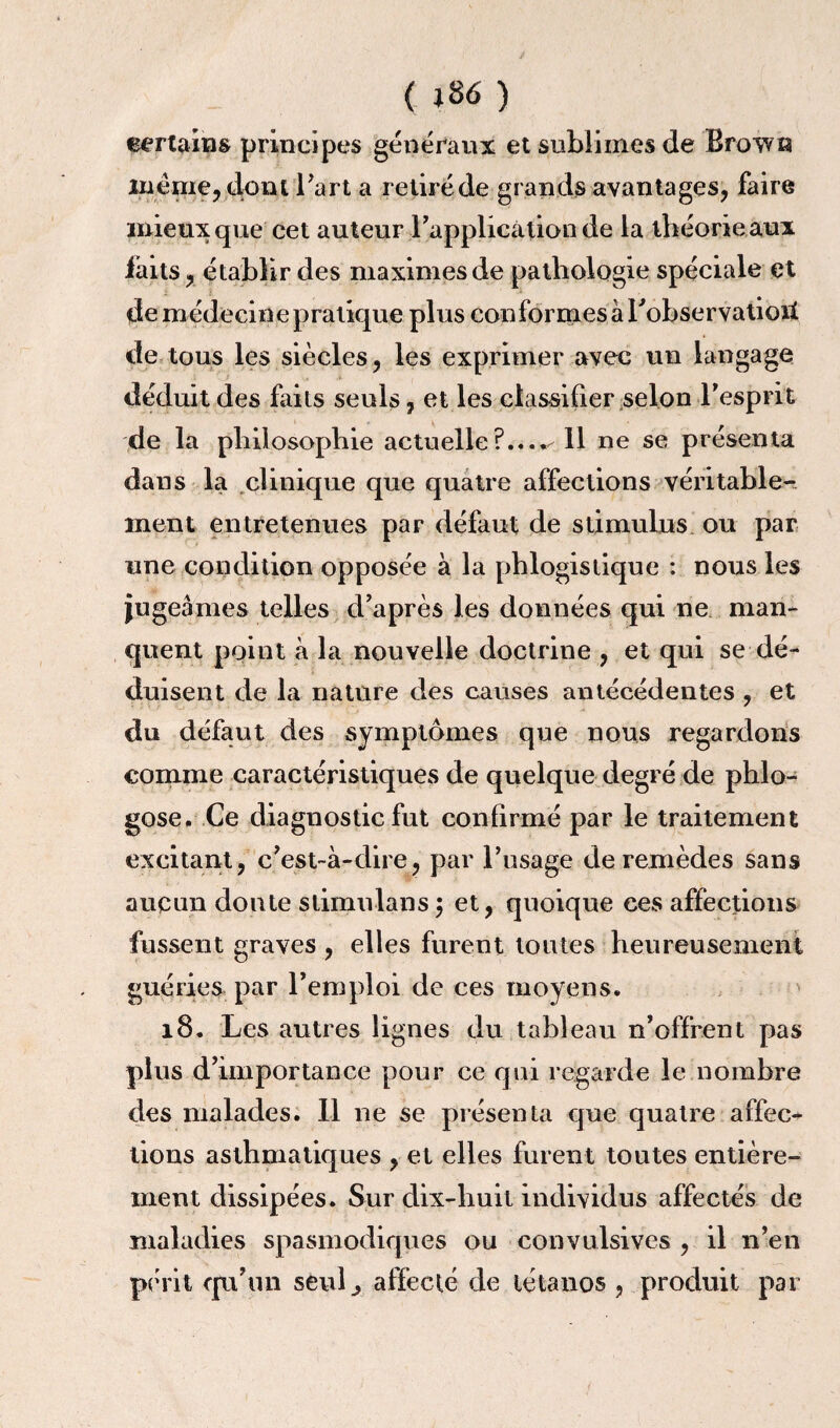 C J 86 ) certains principes généraux et sublimes de Brown meme, dont l’art a retiré de grands avantages, faire mieux que cet auteur l'application de la théorie aux faits, établir des maximes de pathologie spéciale et de médecine pratique plus conformes à Tobservatioit de tous les siècles, les exprimer avec un langage déduit des faits seuls, et les classifier selon l'esprit de la philosophie actuelle?...*^ 11 ne se présenta dans la clinique que quatre affections véritable¬ ment entretenues par défaut de stimulus ou par une condition opposée à la phlogistique : nous les jugeâmes telles d’après les données qui ne man¬ quent point â la nouvelle doctrine , et qui se dé¬ duisent de la nature des causes antécédentes , et du défaut des symptômes que nous regardons comme caractéristiques de quelque degré de phlo- gose. Ce diagnostic fut confirmé par le traitement excitant, c’est-à-dire, par l’usage de remèdes sans aucun doute stimulans; et, quoique ces affections fussent graves , elles furent toutes heureusement guéries par l’emploi de ces moyens. 18. Les autres lignes du tableau n’offrent pas plus d’importance pour ce qui regarde le nombre des malades. Il ne se présenta que quatre affec¬ tions asthmatiques , et elles furent toutes entière¬ ment dissipées. Sur dix-huit individus affectés de maladies spasmodiques ou convulsives , il n’en périt qu’un seul., affecté de tétanos , produit par