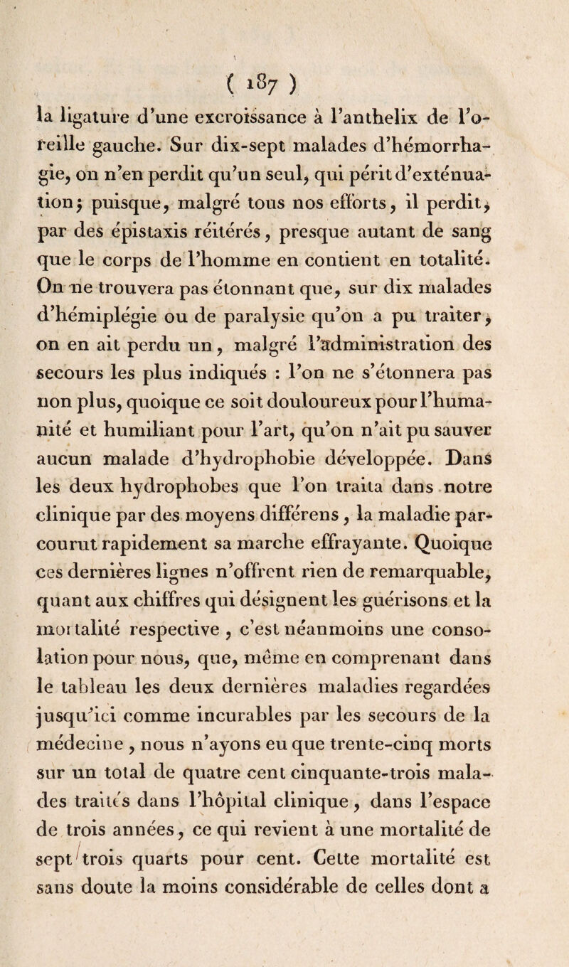 îa ligature d’une excroissance à l’anthelix de l’a- feille gauche. Sur dix-sept malades d’hémorrha¬ gie, on n’en perdit qu’un seul, qui périt d’exténua¬ tion5 puisque, malgré tous nos efforts, il perdit^ par des épistaxis réitérés, presque autant de sang que le corps de l’homme en contient en totalité. On ne trouvera pas étonnant que, sur dix malades d’hémiplégie ou de paralysie qu’on a pu traiter, on en ait perdu un, malgré l’administration des secours les plus indiqués : l’on ne s’étonnera pas non plus, quoique ce soit douloureux pour l’huma¬ nité et humiliant pour l’art, qu’on n’ait pu sauver aucun malade d’hydrophobie développée. Dans les deux hydrophobes que l’on traita dans notre clinique par des moyens différens, la maladie par¬ courut rapidement sa marche effrayante. Quoique ces dernières lignes n’offrent rien de remarquable, quant aux chiffres qui désignent les guérisons et la mortalité respective , c’est néanmoins une conso¬ lation pour nous, que, meme en comprenant dans le tableau les deux dernières maladies regardées -jusqu’ici comme incurables par les secours de la médecine , nous n’ayons eu que trente-cinq morts sur un total de quatre cent cinquante-trois mala¬ des traités dans l’hôpital clinique, dans l’espace de trois années, ce qui revient à une mortalité de sept trois quarts pour cent. Cette mortalité est sans doute la moins considérable de celles dont a