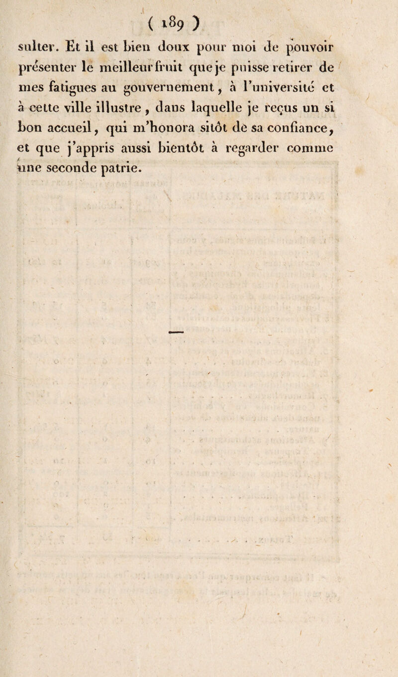 ( *89 ) sulter. Et il est bien doux pour moi de pouvoir présenter le meilleur fruit que je puisse retirer de mes fatigues au gouvernement , h l’université et à cette ville illustre, dans laquelle je reçus un si bon accueil, qui m’honora sitôt de sa confiance, et que j’appris aussi bientôt à regarder comme une seconde patrie. / \ r -