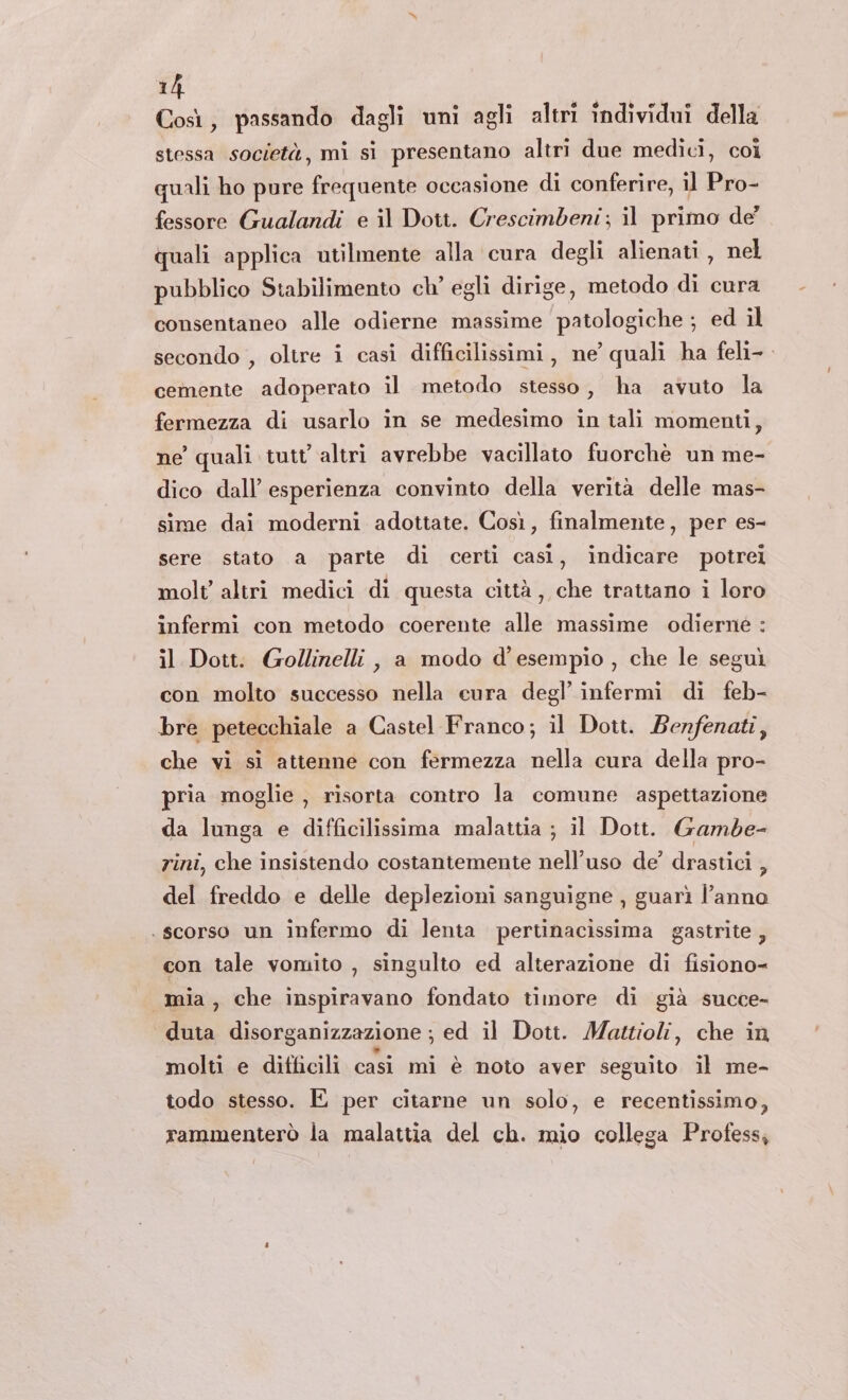 ih Così, passando dagli uni agli altri individui della stessa società, mi si presentano altri due medici, coì quali ho pure frequente occasione di conferire, il Pro- fessore Gualandi e il Dott. Crescimbeni; il primo de” quali applica utilmente alla cura degli alienati, nel pubblico Stabilimento ch’ egli dirige, metodo di cura consentaneo alle odierne massime patologiche ; ed il secondo , oltre i casi difficilissimi, ne quali ha feli- cemente adoperato il metodo stesso, ha avuto la fermezza di usarlo in se medesimo in tali momenti, ne quali tutt altri avrebbe vacillato fuorchè un me- dico dall’ esperienza convinto della verità delle mas- sime dai moderni adottate. Così, finalmente, per es- sere stato a parte di certi casi, indicare potrei molt’ altri medici di questa città, che trattano i loro infermi con metodo coerente alle massime odierne : il Dott. Gollinelli, a modo d'esempio , che le seguì con molto successo nella cura degl’ infermi di feb- bre petecchiale a Castel Franco; il Dott. Benfenati, che vi si attenne con fermezza nella cura della pro- pria moglie , risorta contro la comune aspettazione da lunga e difficilissima malattia ; il Dott. Gambe- rini, che insistendo costantemente nell'uso de’ drastici , del freddo e delle deplezioni sanguigne , guarì l’anno . scorso un infermo di lenta pertinacissima gastrite, con tale vomito , singulto ed alterazione di fisiono- mia, che inspiravano fondato timore di già succe- duta disorganizzazione ; ed il Dott. Mattioli, che in 23°] * DI . x DI DI molti e difficili casi mi è noto aver seguito il me- todo stesso, E per citarne un solo, e recentissimo, rammenterò la malattia del ch. mio collega Profess,