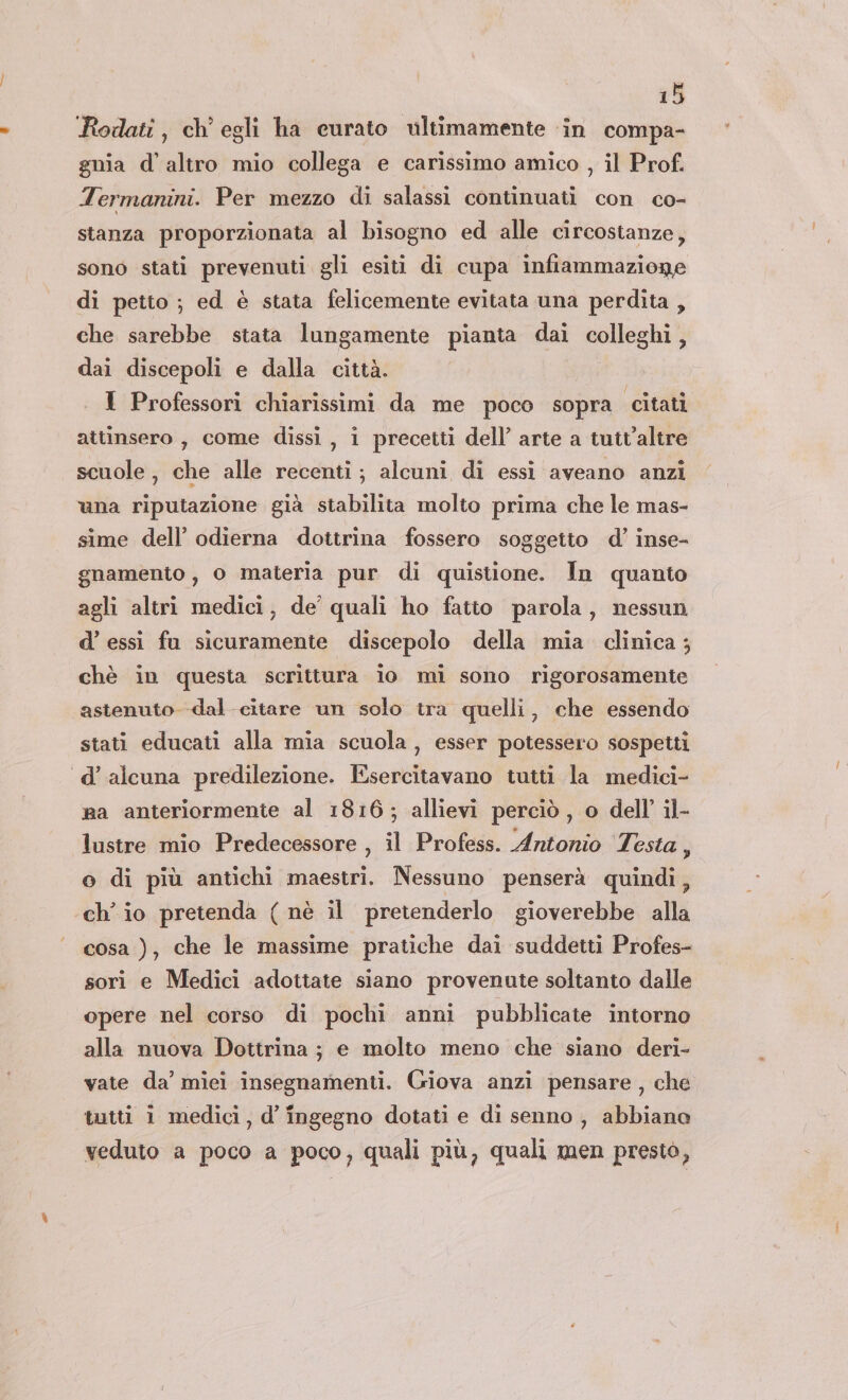 ‘Rodati, ch’ egli ha curato vltimamente ‘in compa- gnia d'altro mio collega e carissimo amico , il Prof. Termanini. Per mezzo di salassi continuati con co- stanza proporzionata al bisogno ed alle circostanze, sono stati prevenuti gli esiti di cupa infiammazione di petto ; ed è stata felicemente evitata una perdita , che sarebbe stata lungamente pianta dai colleghi, dai discepoli e dalla città. . I Professori chiarissimi da me poco sopra citati attinsero, come dissi, i precetti dell’ arte a tutt’altre scuole, che alle recenti; alcuni di essi aveano anzi una riputazione già stabilita molto prima che le mas- sime dell’ odierna dottrina fossero soggetto d’ inse- gnamento , 0 materia pur di quistione. In quanto agli altri medici, de’ quali ho fatto parola, nessun d’ essi fu sicuramente discepolo della mia clinica ; chè in questa scrittura io mi sono rigorosamente astenuto dal citare un solo tra quelli, che essendo stati educati alla mia scuola, esser potessero sospetti «d’alcuna predilezione. Esercitavano tutti la medici- sa anteriormente al 1816; allievi perciò , o dell’ il- lustre mio Predecessore , il Profess. Antonio Testa, o di più antichi maestri. Nessuno penserà quindi, ch’ io pretenda ( nè il pretenderlo gioverebbe alla cosa ), che le massime pratiche dai suddetti Profes- sori e Medici adottate siano provenute soltanto dalle opere nel corso di pochi anni pubblicate intorno alla nuova Dottrina ; e molto meno che siano deri- vate da’ miei insegnamenti. Giova anzi pensare, che tutti 1 medici, d’ ingegno dotati e di senno , abbiano veduto a poco a poco, quali più, quali men prestò,