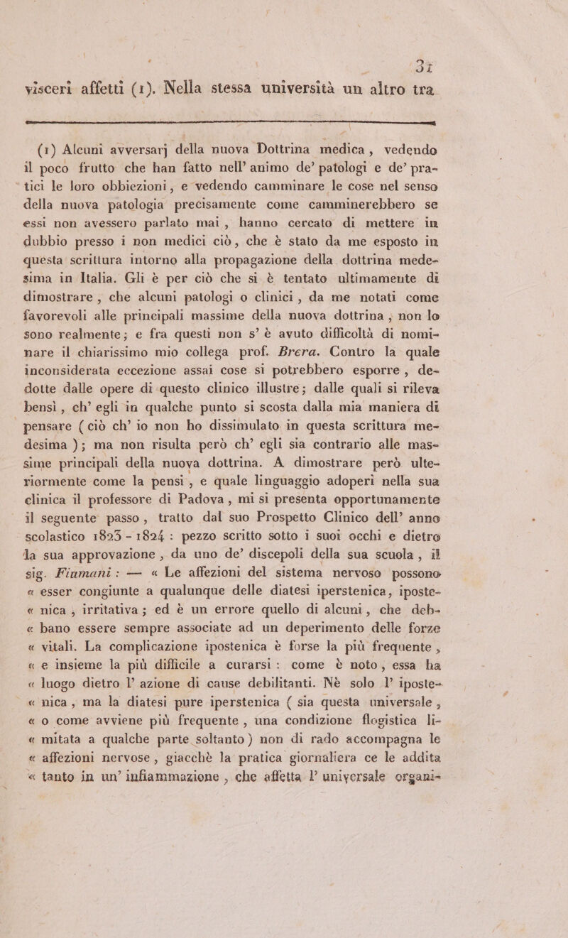 è 1: 3i visceri affetti (1). Nella stessa università un altro tra { (1) Alcuni avversarj della nuova Dottrina medica, vedendo il poco frutto che han fatto nell’ animo de’ patologi e de’ pra- ‘ tici le loro obbiezioni, e vedendo camminare le cose nel senso della nuova patologia precisamente come camminerebbero se essi non avessero parlato mai, hanno cercato di mettere in dubbio presso i non medici ciò, che è stato da me esposto in questa scrittura intorno alla propagazione della. dottrina mede- sima in Italia. Gli è per ciò che si è tentato ultimamente di dimostrare, che alcuni patologi o clinici, da me notati come favorevoli alle principali massime della nuova dottrina ; non lo sono realmente; e fra questi non s’ è avuto difficoltà di nomi- nare il chiarissimo mio collega prof. Brera. Contro la quale inconsiderata eccezione assai cose si potrebbero esporre, de- dotte dalle opere di questo clinico illustre; dalle quali si rileva bensì , ch’ egli in qualche punto si scosta dalla mia maniera di | pensare (ciò ch’ io non ho dissimulato in questa scrittura me- desima ); ma non risulta però ch’ egli sia contrario alle mas- sime principali della nuova dottrina. A dimostrare però ulte- riormente come la pensi, e quale linguaggio adoperi nella sua clinica il professore di Padova , mi si presenta opportunamente il seguente passo , tratto dal suo Prospetto Clinico dell’ anno scolastico 1823 - 1824 : pezzo scritto sotto i suoi occhi e dietro da sua approvazione, da uno de’ discepoli della sua scuola , il sig. Fiumani: — « Le affezioni del sistema nervoso possono « esser congiunte a qualunque delle diatesi iperstenica, iposte- « nica ) irritativa; ed è un errore quello di alcuni, che deb- « bano essere sempre associate ad un deperimento delle forze « vitali. La complicazione ipostenica è forse la più frequente, « e insieme la più difficile a curarsi: come è noto, essa ha « luogo dietro l’ azione di cause debilitanti. Nè solo 1’ iposte- « nica, ma la diatesi pure iperstenica ( sia questa universale , « o come avviene più frequente, una condizione flogistica li- « mitata a qualche parte soltanto ) non di rado accompagna le « affezioni nervose, giacchè la pratica giornaliera ce le addita ‘« tanto in un’ infiammazione , che affetta 1’ universale organi-