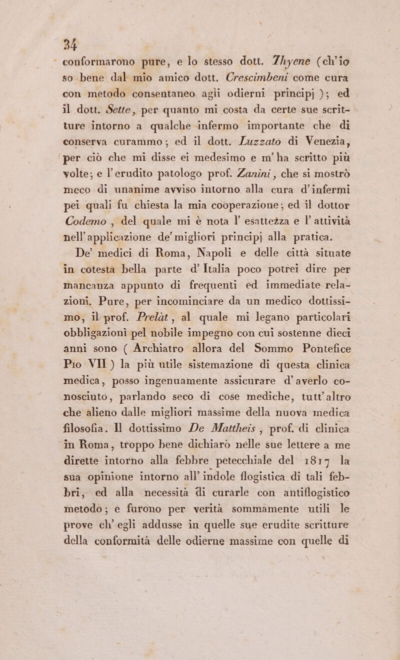 ‘ conformarono pure, e lo stesso dott. Zhyene (ch'io so bene dal mio amico dott. Crescimbeni come cura con metodo consentaneo agli odierni principj ); ed il dott. Sette, per quanto mi costa da certe sue scrit- ture intorno a qualche infermo importante che di conserva curammo; ed il dott. Luzzato di Venezia, ‘per ciò che mi disse ei medesimo e m'ha scritto più volte; e l’erudito patologo prof. Zanini, che si mostrò meco di unanime avviso intorno alla cura d’infermi pei quali fu chiesta la mia cooperazione; ed il dottor Codemo , del quale mi è nota l' esattezza e l' attività nell’applicazione de’ migliori principj alla pratica. De’ medici di Roma, Napoli e delle città situate in cotesta bella parte d’Italia poco potrei dire per mancanza appunto di frequenti ed immediate rela- zioni. Pure, per incominciare da un medico dottissi- mo, il prof. Prelàt, al quale mi legano particolari obbligazioni pel nobile impegno con cui sostenne dieci anni sono ( Archiatro allora del Sommo Pontefice Pio VII ) la più utile sistemazione di questa clinica medica, posso ingenuamente assicurare d’averlo co- nosciuto, parlando seco di cose mediche, tutt’ altro che alieno dalle migliori massime della nuova medica filosofia. Il dottissimo De Mattheis ; prof. di clinica in Roma, troppo bene dichiarò nelle sue lettere a me dirette intorno alla febbre petecchiale del 1817 la sua opinione intorno all’ indole flogistica di tali feb- bri, ed alla necessità di curarle con antiflogistico metodo; e furono per verità sommamente utili le prove ch'egli addusse in quelle sue erudite scritture della conformità delle odierne massime con quelle di