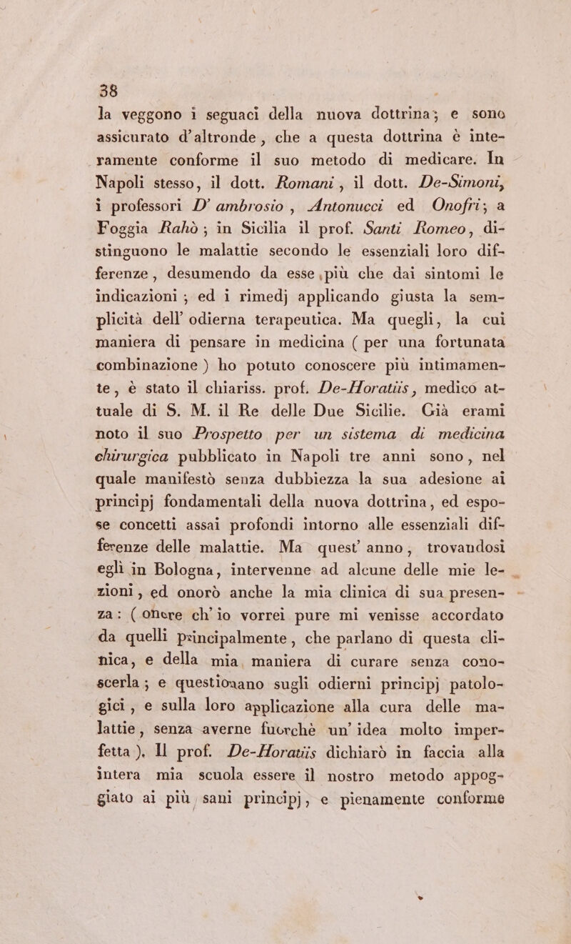 la veggono i seguaci della nuova dottrina; e sono assicurato d’altronde, che a questa dottrina è inte- «#ramente conforme il suo metodo di medicare. In Napoli stesso, il dott. Romani, il dott. De-Simoni, i professori D’ ambrosio , Antonucci ed Onofri; a Foggia Rahò; in Sicilia il prof. Santi Romeo, di- stinguono le malattie secondo le essenziali loro dif- ferenze, desumendo da esse più che dai sintomi le indicazioni ; ed i rimedj applicando giusta la sem- plicità dell’ odierna terapeutica. Ma quegli, la cui maniera di pensare in medicina ( per una fortunata combinazione ) ho potuto conoscere più intimamen- te, è stato il chiariss. prof. De-/oratiis, medico at- tuale di S. M. il Re delle Due Sicilie. Già erami noto il suo Prospetto per un sistema di medicina chirurgica pubblicato in Napoli tre anni sono, nel quale manifestò senza dubbiezza la sua adesione ai principj fondamentali della nuova dottrina, ed espo- se concetti assai profondi intorno alle essenziali dif- ferenze delle malattie. Ma quest’ anno, trovandosi eglì in Bologna, intervenne ad alcune delle mie le- _ zioni, ed onorò anche la mia clinica di sua presen- za: (onere ch'io vorrei pure mi venisse accordato da quelli principalmente, che parlano di questa cli- nica, e della mia, maniera di curare senza cono- scerla ; e questionano sugli odierni principj patolo- gici, e sulla loro applicazione alla cura delle ma- lattie, senza averne fuorchè un’ idea molto imper- fetta ), Il prof. De-MHoratiis dichiarò in faccia alla intera mia scuola essere il nostro metodo appog- giato ai più sani principj, e pienamente conforme