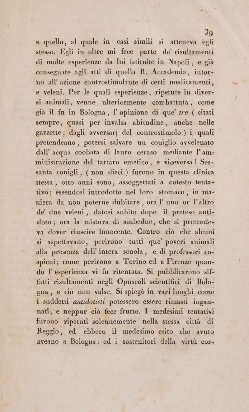 o a quello, al quale in casi simili si atteneva egli stesso. Egli in oltre mi fece parte de’ risultamenti di molte esperienze da lui istituite in Napoli, e già consegnate agli atti di quella R. Accademia, intor- no all’ azione controstimolante di certi medicamenti, e veleni. Per le quali esperienze, ripetute in diver- si animali, venne ulteriormente combattuta, come già il fu in Bologna, l'opinione di que’ tre ( citati sempre, quasi per invalsa abitudine, anche nelle gazzette, dagli avversarj del controstimolo ) i quali pretendeano , potersi salvare un coniglio avvelenato dall’ acqua coobata di lauro ceraso mediante lame ministrazione del tartaro emetico.,, e viceversa! Ses- santa conigli, ( non dieci ) furono in questa clinica stessa, otto anni sono, assoggettati a cotesto tenta= tivo; essendosi introdotto nel loro stomaco, in ma- miera da non poterne dubitare , ora l uno or l’altro de’ due veleni, datosi subito dopo il preteso anti- doto ; ora la mistura di ambedue, che si pretende- va dover riuscire innocente. Contro ciò che alcuni sì aspettavano, perirono tutti que’ poveri animali alla presenza dell’ intera scuola, e di professori co- spicui; come perirono a ‘Torino ed a Firenze quan- ‘do l’esperienza vi fu ritentata. Si pubblicarono sif- fatti risultamenti negli Opuscoli scientifici di Bolo- gna, e ciò non valse. Si spiegò in vari luoghi come i suddetti antidotisti potessero essere rimasti ingan- nati; e neppur ciò fece frutto. 1 medesimi tentativi furono ripetuti solennemente nella stessa città ‘di Reggio, ed ebbero il medesimo esito che avuto aveano a Bologna: ed i sostenitori della virtù cor»