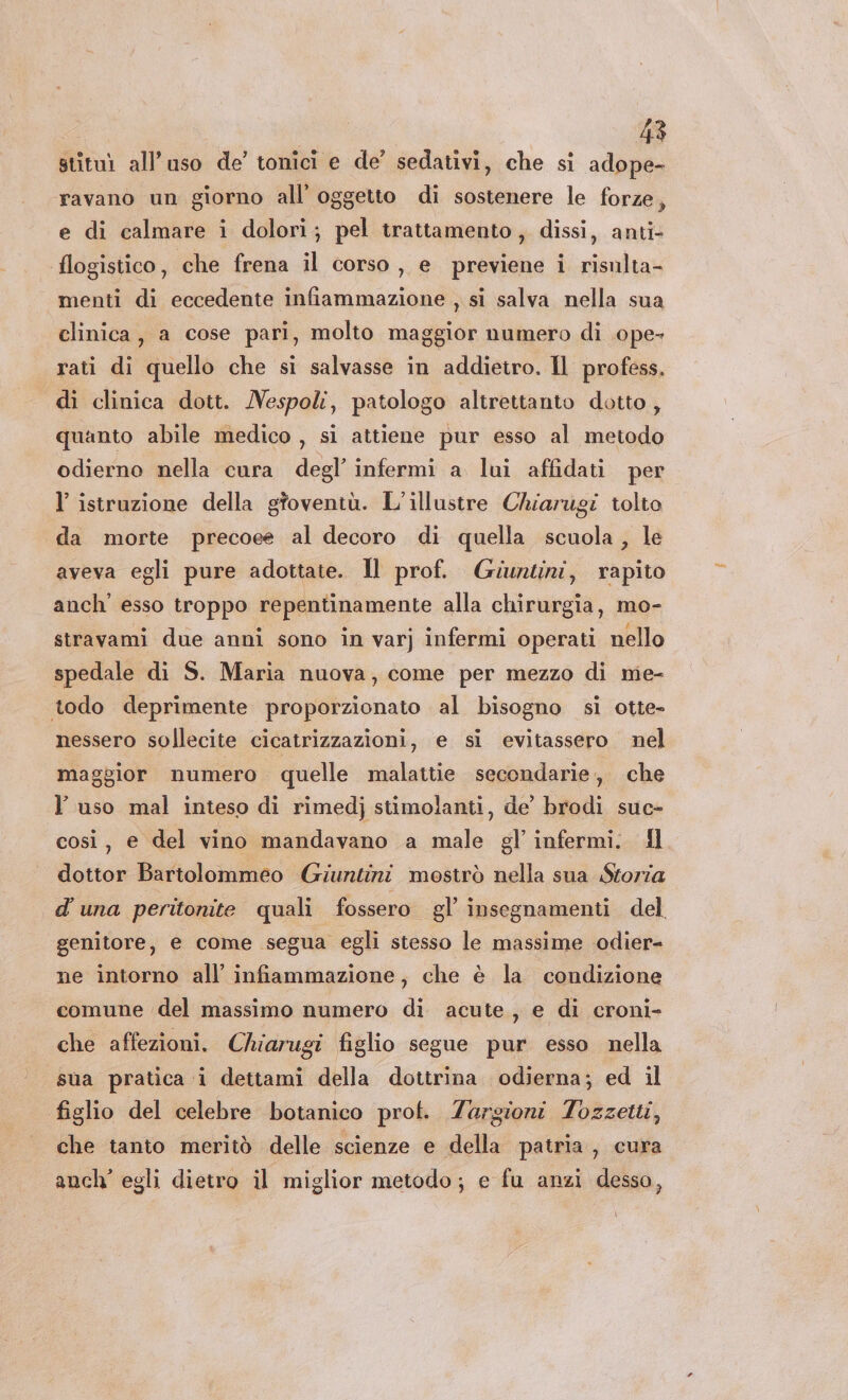 stituì all'uso de’ tonici e de’ sedativi, che si adope- ravano un giorno all’ oggetto di sostenere le forze, e di calmare i dolori; pel trattamento, dissi, anti- flogistico, che frena il corso, e previene i risulta- menti di eccedente infiammazione , si salva nella sua clinica, a cose pari, molto maggior numero di .ope- rati di quello che si salvasse in addietro. Il profess. di clinica dott. Nespoli, patologo altrettanto dotto, quanto abile medico , si attiene pur esso al metodo odierno nella cura degl’ infermi a lui affidati per l istruzione della gtoventù. L’illustre Chiarugi tolto da morte precoee al decoro di quella scuola, le aveva egli pure adottate. Il prof. Giuntini, rapito anch’ esso troppo repentinamente alla chirurgia, mo- stravami due anni sono in varj infermi operati nello spedale di S. Maria nuova, come per mezzo di me- todo deprimente proporzionato al bisogno si otte- nessero sollecite cicatrizzazioni, e si evitassero nel maggior numero quelle malattie secondarie, che l’uso mal inteso di rimedj stimolanti, de’ brodi suc- così, e del vino mandavano a male gl’ infermi. fl dottor Bartolommeo Giuntini mostrò nella sua Storia d'una peritonite quali fossero gl’ insegnamenti del genitore, e come segua egli stesso le massime odier- ne intorno all’ infiammazione, che è la condizione comune del massimo numero di acute, e di croni- che affezioni. Chiarugi figlio segue pur esso nella sua pratica i dettami della dottrina odierna; ed il figlio del celebre botanico prot. Zargioni Tozzetti, che tanto meritò delle scienze e della patria, cura anch’ egli dietro il miglior metodo; e fu anzi dessa,