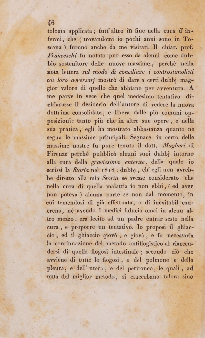 tologia applicata ; tutt'altro in fine nella cura d' in- fermi, che (trovandomi io pochi anni sono in To- scana ) furono anche da me visitati. Il chiar. prof. Franceschi fu ‘notato pur esso da alcuni come dub- bio sostenitore delle nuove massime, perchè nella nota lettera sul modo di conciliare i controstimolisti coi loro ayvversarj mostrò di dare a certi dubbj mag- gior valore di quello che abbiano per avventura. A me parve in vece che quel medesimo tentativo di- chiarasse il desiderio dell'autore di vedere la nuova dottrina consolidata, e libera dalle più comuni op- posizioni: tanto più che in altre sue opere, e nella sua pratica, egli ha mostrato abbastanza quanto ne segua le massime principali. Seguace in certo delle massime nostre fu pure tenuto il dott. Magheri di Firenze perchè pubblicò alcuni suoi dubbj intorno alla cura della gravissima enterite, della quale io scrissi la Storia nel 1818 : dubbj; ch egli non avreb- be diretto alla mia Storia se avesse considerato. che nella cura di quella malattia io non ebbi, (ed aver non poteva ) alcuna parte se non dal momento, in cui temendosi di già effettuata, o di inevitabil can- crena, nè avendo i medici fiducia omai in alcun al- îro mezzo, era lecito ad un padre entrar sesto nella cura , e proporre un tentativo. To proposi il ghiac- cio, ed il ghiaccio giovò ; e giovò, e fu necessaria la continuazione del metodo antiflogistico al riaccen- dersi di quella flogosi intestinale ; secondo ciò che avviene di tutte le flogosi, e del polmone e della” pleura, e dell’ utero, e del peritoneo, le quali, ad