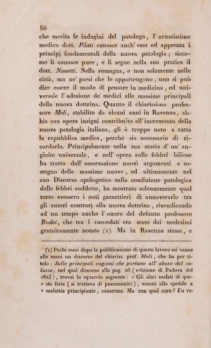 che merita le indagini del patologo , I ornatissimo medico dott. Pilati conosce anch’ esso ed apprezza i principj fondamentali della nuova patologia ; sicco- me li conosce pure, e li segue nella sua pratica il dott. Manetti. Nella romagna, e non solamente nelle città, ma ne’ paesi che le appartengono, uno si può dire essere il modo di pensare in medicina , ed uni- versale l’ adesione de’ medici alle massime principali della nuova dottrina. Quanto il chiarissimo profes- sore Meli, stabilito da alcuni anni in Ravenna, ab- bia con opere insigni contribuito all'incremento della nuova patologia italiana, gli è troppo noto a tutta la repubblica medica, perchè sia necessario di ri- cordarlo. Principalmente nella. sua. storia d’ un’ an- gioite universale, e nell’ opera sulle febbri biliose ha tratto - dall’ osservazione nuovi argomenti a so- stegno delle. massime nuove, ed ultimamente nel suo Discorso apologetico sulla condizione patologica delle febbri suddette, ha mostrato solennemente qual torto avessero i noti gazzettieri di annoverarlo tra gli autori contrarj alla nuova dottrina , rivendicando ad un tempo anche l'onore del defunto professore Bodei, che tra i ravveduti era stato dai medesimi gratuitamente notato (1). Ma in Ravenna stessa, e (1) Pochi mesi dopo la pubblicazione di questo lavoro mi venne alle mani un discorso del chiariss. prof. Meli, che ha per ti- tolo: Sulle principali cagioni che portano all’ abuso del sa- lasso; nel qual discorso alla pag. 26 ( edizione di Padova del 1825), trovai lo squarcio seguente : « Gli altri malati di que- « sta fatta ( sì trattava di pneumonici ) , venuti allo spedale a % malattia principiante , sanarono. Ma con qual cura? Fu re-