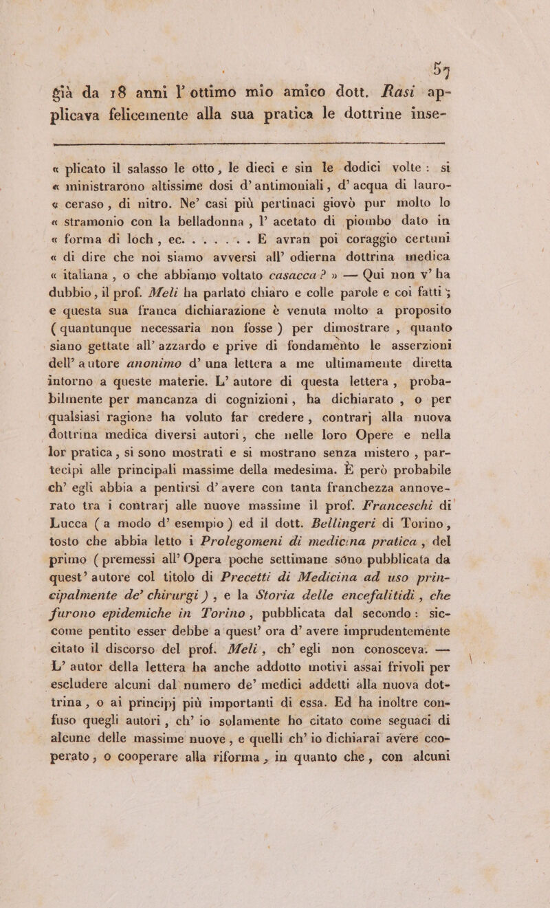 ' ba già da 18 anni È ottimo mio amico dott. Rasi ap- plicava felicemente alla sua pratica le dottrine inse- « plicato il salasso le otto, le dieci e sin le dodici volte: si « ministrarono altissime dosi d’ antimoniali, d’ acqua di lauro- « ceraso , di nitro. Ne’ casi più pertinaci giovò pur molto lo « stramonio con la belladonna , l’ acetato di piombo dato in « forma di loch, ec. . .. .-. . E avran poi coraggio certuni « di dire che noi siamo avversi all’ odierna dottrina medica « italiana , o che abbiamo voltato casacca ? » — Qui non v° ha dubbio , il prof. Meli ha parlato chiaro e colle parole e coi fatti 5 e questa sua franca dichiarazione è venuta molto a proposito (quantunque necessaria non fosse ) per dimostrare , quanto siano gettate all’ azzardo e prive di fondaméto le asserzioni dell’ autore anonimo d’ una lettera a me ultimamente diretta intorno a queste materie. L’ autore di questa lettera, proba- bilmente per mancanza di cognizioni, ha dichiarato , o per qualsiasi ragione ha voluto far credere, contrarj alla nuova dottrina medica diversi autori, che nelle loro Opere e nella lor pratica, si sono mostrati e si mostrano senza mistero , par- tecipi alle principali massime della medesima. È però probabile ch’ egli abbia a pentirsi d’ avere con tanta franchezza annove- rato tra i contrarj alle nuove massime il prof. Franceschi di Lucca (a modo d’ esempio ) ed il dott. Be/lingeri di Torino, tosto che abbia letto i Prolegomeni di medicina pratica ; del primo (premessi all’ Opera poche settimane sono pubblicata da quest’ autore col titolo di Precetti di Medicina ad uso prin- cipalmente de’ chirurgi ) , e la Storia delle encefalitidi , che furono epidemiche in Torino, pubblicata dal secondo: sic- come pentito esser debbe a quest’ ora d’ avere imprudentemente citato il discorso del prof. Meli, ch’ egli non conosceva. — L’ autor della lettera ha anche addotto motivi assai frivoli per «escludere alcuni dal) numero de’ medici addetti alla nuova dot- rina, 0 ai principj più importanti di essa. Ed ha inoltre con- fuso quegli autori, ch’ io solamente ho citato come seguaci di alcune delle massime nuove, e quelli ch’ io dichiarai avere cco- perato , 0 cooperare alla riforma , in quanto che, con alcuni