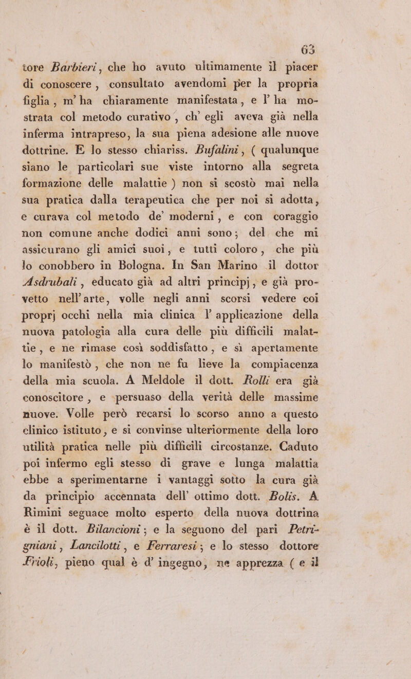 tore Barbieri, che ho avuto ultimamente il piacer di conoscere, consultato avendomi per la propria figlia, m'ha chiaramente manifestata, e l’ ha mo- strata col metodo curativo , ch’ egli aveva già nella inferma intrapreso, la sua piena adesione alle nuove dottrine. E lo stesso chiariss. Bufalini, ( qualunque siano le particolari sue viste intorno alla segreta formazione delle malattie ) non si scostò mai nella sua pratica dalla terapeutica che per noi si adotta, e curava col metodo de’ moderni, e con coraggio non comune anche dodici anni sono; del che mi assicurano gli amicì suoi, e tutti coloro, che più lo conobbero in Bologna. In San Marino .il dottor Asdrubali, educato già ad altri principj, e già pro- | vetto nell'arte, volle negli anni scorsi vedere coi proprj occhi nella mia clinica 1’ applicazione della nuova patologia alla cura delle più difficili malat- tie, e ne rimase così soddisfatto , e sì apertamente lo manifestò , che non ne fu lieve la compiacenza della mia scuola. A Meldole il dott. Roll era già conoscitore , e persuaso della verità delle massime muove. Volle però recarsi lo scorso anno a questo clinico istituto , e si convinse ulteriormente della loro utilità pratica nelle più difficili circostanze. Caduto poi infermo egli stesso di grave e lunga malattia ebbe a sperimentarne i vantaggi sotto la cura già da principio accennata dell’ ottimo dott. Bolis. A Rimini seguace molto esperto. della nuova dottrina è il dott. Bilancioni; e la seguono del pari Petri- gniani , Lancilotti, e Ferraresi; e lo stesso dottore Frioli, pieno qual è d’ ingegno, ne apprezza ( e il