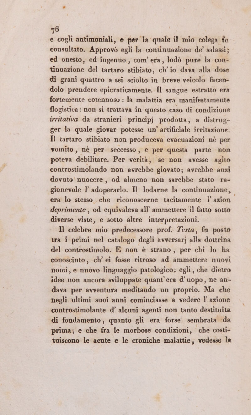 =6 e cogli antimoniali, e per la ‘quale il mio colega fu consultato. Approvò egli la continuazione de’ salassi; ed onesto, ed ingenuo, com’ era, lodò pure la con- tinuazione del tartaro stibiato, ch'io dava alla dose di grani quattro a sei sciolto in breve veicolo facen- dolo prendere epicraticamente. Il sangue estratto era fortemente cotennoso : la malattia era manifestamente flogistica: non si trattava in questo caso di condizione îrritativa da stranieri principj prodotta, a distrug- ger la quale giovar potesse un’ artificiale irritazione. Il tartaro stibiato non produceva evacuazioni nè per vomito, nè per seccesso , e per questa parte non poteva debilitare. Per verità, se non avesse agito controstimolando non avrebbe giovato; avrebbe anzi dovute nuocere , od almeno non sarebbe stato ra- gionevole l’ adoperarlo. Il lodarne la continuazione, era lo stesso che riconoscerne tacitamente |’ azion deprimente , od equivaleva all’ ammettere il fatto sotto diverse viste, e sotto altre interpretazioni. Il celebre mio predecessore prof. esta, fu posto tra i primi nel catalogo degli avversar] alla dottrina del controstimolo. E non è strano, per chi lo ha conosciuto, ch’ ei fosse ritroso ad ammettere nuovi nomi, e nuovo linguaggio patologico: egli, che dietro idee non ancora sviluppate quant'era d’uopo, ne an- dava per avventura meditando un proprio. Ma che ‘negli ultimi suoi anni cominciasse a vedere l’ azione controstimolante d’ alcuni agenti non tanto destituita di fondamento, quanto gli era forse sembrata da prima; e che fra le morbose condizioni, che costi- tuiscono le acute e le croniche malattie, vedesse la