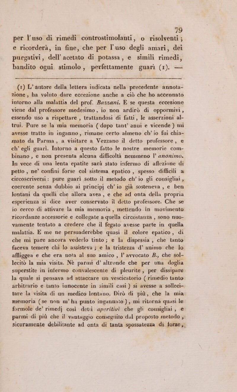 per l’uso di rimedi controstimolanti, o risolventi ; e ricorderà, in fine, che per l’uso degli amari, dei purgativi, dell’ acetato di potassa, e simili rimedi, bandito ogni. stimolo, perfettamente guarì (1). — (1) L’autore della lettera indicata nella precedente annota- zione , ha voluto dare eccezione anche a ciò che ho accennato intorno alla malattia del prof. Bazzani. E se questa eccezione viene dal professore medesimo, io non ardirò di oppormivi, essendo uso a rispettare , trattandosi di fatti, le asserzioni al- trui. Pure se la mia memotia ( dopo tant’ anui e vicende ) mi avesse tratto in inganno, rimane certo almeno ch'io fui chia- mato da Parma, a visitare a Vezzano il detto professore , e ch’ egli guarì. Intorno a questo fatto le nostre memorie com- binano , e non presenta alcuna difficoltà nemmeno | anonimo, In vece di una lenta epatite sarà stato infermo di affezione di petto , ne’ confini forse col sistema epatico , spesso difficili a circoscriversi: pure guarì sotto il metodo ch’io gli consigliai, coerente senza dubbio ai principj ch’io già sosteneva , e ben lontani da quelli che allora avea, e che ad onta della propria esperienza si dice aver conservato il detto professore. Che se io cerco di attivare la mia memoria , mettendo in movimento ricordanze accessorie e collegate a quella circostanza , sono nuo- vamente tentato a credere che il fegato avesse parte in quella malattia. E me ne persuaderebbe quasi il colore epatico , di che mi pare ancora vederlo tinto; e la dispessia , che tanto faceva temere chi lo assisteva ; e la tristezza d’ animo che lo affliggea e che era nota al suo amico , l’ avvocato B., che' sol- lecito la mia visita. Nè parmì d’ altronde che per una doglia superstite in infermo convalescente di pleurite , per dissipare la quale si pensava ad attaccare un vescicatorio ( rimedio tanto arbitrario e tanto innocente in simili casi ) si avesse a solleci- tare la visita di un medico lontano. Dirò di più, che la mia memoria (se non m’ha punto ingannato ), mi ritorna quasi le formole de’ rimedj così detii aperitivi che gli consigliai, e parmi di più che il vantaggio conseguito dal proposto metodo , sicuramente debilitante ad onta di tanta spossatezza di, forze,,