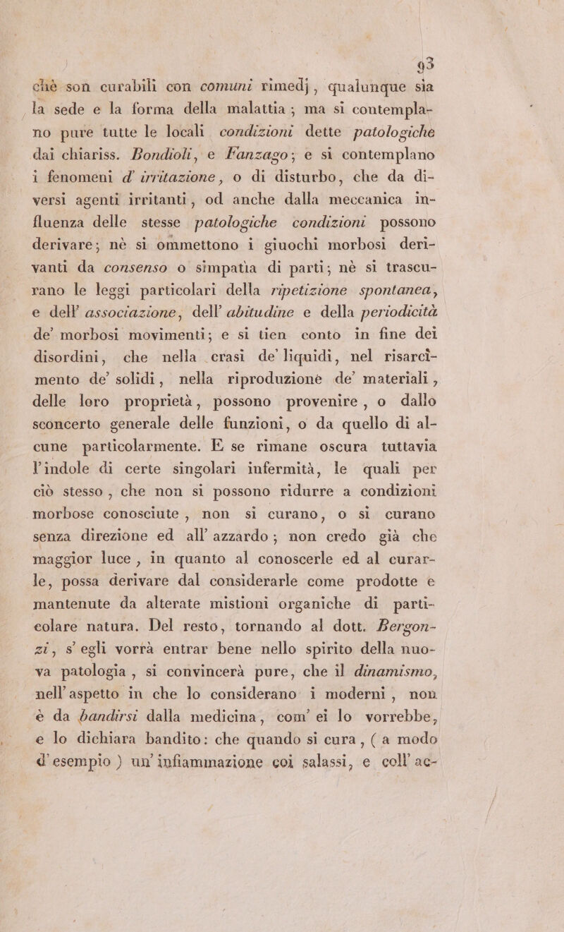 chè son curabili con comuni rimedj, qualunque sia la sede e la forma della malattia; ma si contempla no pure tutte le locali. condizioni dette patologiche dai chiariss. Bondioli, e Fanzago; e si contemplano i fenomeni d' irritazione, o di disturbo, che da di- versi agenti irritanti, od anche dalla meccanica in- fluenza delle stesse patologiche condizioni possono derivare; nè sì ommettono i giuochi morbosi deri- vanti da consenso o simpatia di parti; nè sì trascu- rano le leggi particolari della ripetizione spontanea, e dell associazione, dell'abitudine e della periodicità de’ morbosi movimenti; e si tien conto in fine dei disordini, che nella crasi de liquidi, nel risarcì- mento de’ solidi, nella riproduzione de’ materiali, delle loro proprietà, possono provenire, o dallo sconcerto generale delle funzioni, o da quello di al- cune particolarmente. E se rimane oscura tuttavia l'indole di certe singolari infermità, le quali per ciò stesso , che non si possono ridurre a condizioni | morbose conosciute , non sì curano, o sl curano senza direzione ed all’ azzardo; non credo già che maggior luce , in quanto al conoscerle ed al curar- le, possa derivare dal considerarle come prodotte è mantenute da alterate mistioni organiche di parti- colare natura. Del resto, tornando al dott. Bergon- zi, s' egli vorrà entrar bene nello spirito della nuo- va patologia, si convincerà pure, che il dinamismo, nell'aspetto in che lo considerano i moderni, non è da bandirsi dalla medicina, com’ ei lo vorrebbe, e lo dichiara bandito: che quando si cura , (a modo d'esempio ) un'infiammazione coi salassi, e coll’ ac-