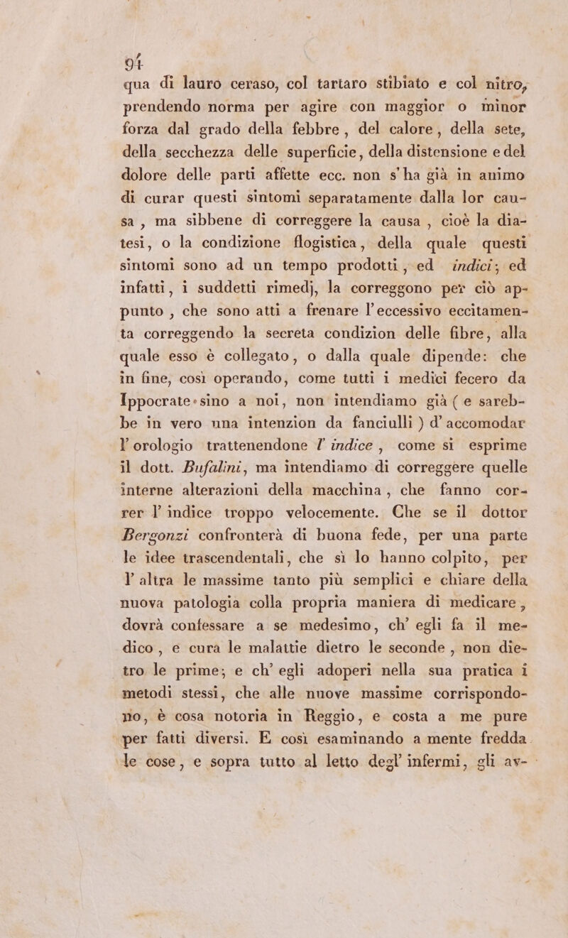 91 qua di lauro ceraso, col tartaro stibiato e col nitro; prendendo norma per agire con maggior o minor forza dal grado della febbre , del calore, della sete, della secchezza delle superficie, della distensione e del dolore delle parti affette ecc. non s'ha già in animo di curar questi sintomi separatamente dalla lor cau- sa, ma sibbene di correggere la causa , cioè la dia- tesi, o la condizione flogistica, della quale questi sintomi sono ad un tempo prodotti, ed indici; ed infatti, i suddetti rimedj, la correggono per ciò ap- punto , che sono atti a frenare l'eccessivo eccitamen- ta correggendo la secreta condizion delle fibre, alla quale esso è collegato, o dalla quale dipende: che in fine, così operando, come tutti i medici fecero da Ippocrate-sino a noi, non intendiamo già ( e sareb- be in vero una intenzion da fanciulli ) d’ accomodar l'orologio trattenendone 7 indice, come si esprime il dott. Bufalini, ma intendiamo di correggere quelle interne alterazioni della macchina, che fanno cor- rer l’ indice troppo velocemente. Che se il. dottor Bergonzi confronterà di buona fede, per una parte le idee trascendentali, che sì lo hanno colpito, per l’alira le massime tanto più semplici e chiare della nuova patologia colla propria maniera di medicare, dovrà confessare a se medesimo, ch’ egli fa il me- dico , e cura le malattie dietro le seconde , non die- tro le prime; e ch'egli adoperì nella sua pratica i metodi stessi, che alle nuove massime corrispondo- no, è cosa notoria in Reggio, e costa a me pure per fatti diversi. E così esaminando a mente fredda. le cose, e sopra tutto al letto degl’ infermi, gli av-