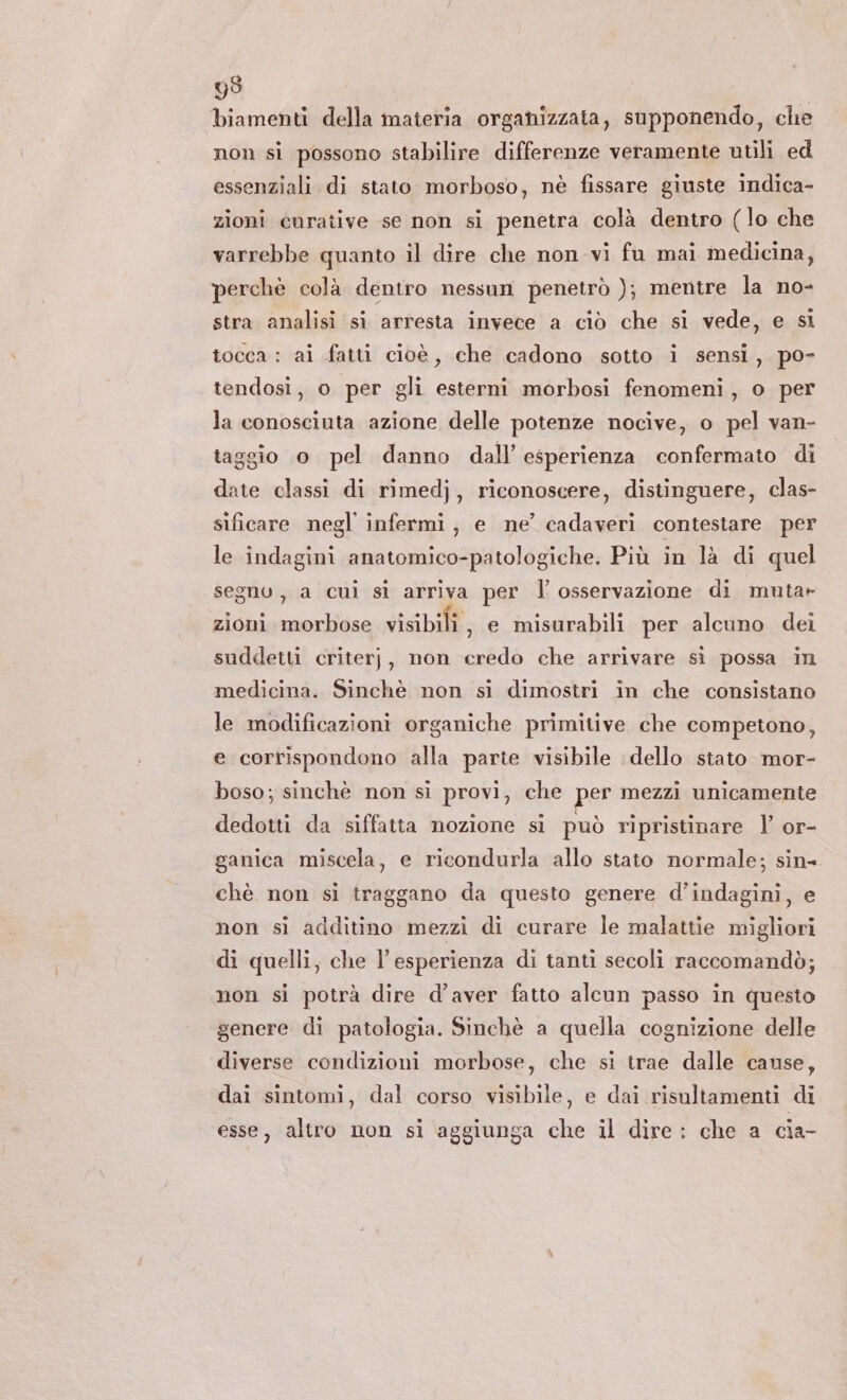 99 biamenti della materia organizzata, supponendo, che non si possono stabilire differenze veramente utili ed essenziali di stato morboso, nè fissare giuste indica- zioni curative se non si penetra colà dentro (lo che varrebbe quanto il dire che non vi fu mai medicina, perchè colà dentro nessun penetrò ); mentre la no- stra analisi si arresta invece a ciò che si vede, e si tocca : ai fatti cioè, che cadono sotto i sensi, po- tendosi, o per gli esterni morbosi fenomeni, o per la conosciuta azione delle potenze nocive, o pel van- taggio o pel danno dall’ esperienza confermato di date classi di rimedj, riconoscere, distinguere, clas- sificare negl infermi, e ne’ cadaveri contestare per le indagini anatomico-patologiche. Più in là di quel segno, a cui sì arriva per l’ osservazione di mutar zioni morbose visibili, e misurabili per alcuno dei suddetti criterj, non credo che arrivare sì possa in medicina. Sinchè non si dimostri in che consistano le modificazioni organiche primitive che competono, e corrispondono alla parte visibile dello stato mor- boso; sinchè non si provi, che per mezzi unicamente dedotti da siffatta nozione si può ripristinare l’ or- ganica miscela, e ricondurla allo stato normale; sin- chè non si traggano da questo genere d’indaginì, e non si additino mezzi di curare le malattie migliori di quelli, che l’esperienza di tanti secoli raccomandò; non si potrà dire d'aver fatto alcun passo in questo genere di patologia. Sinchè a quella cognizione delle diverse condizioni morbose, che si trae dalle cause, dai sintomi, dal corso visibile, e dai risultamenti di esse, altro non si aggiunga che il dire: che a cia-