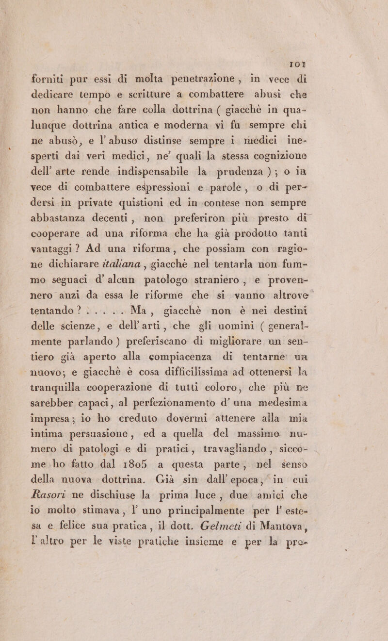 IOI forniti pur essi di molta penetrazione, in vece di dedicare tempo e scritture a combattere abusi che non hanno che fare colla dottrina ( giacchè in qua- lunque dottrina antica e moderna vi fu sempre chi ne abusò, e l’ abuso distinse sempre i medici ine- sperti dai veri medici, ne’ quali la stessa cognizione dell’ arte rende indispensabile la prudenza ); o in vece di combattere espressioni e. parole, o di per- dersi in private quistioni ed in contese non sempre abbastanza decenti, non preferiron più presto di cooperare ad una riforma che ha già prodotto tanti vantaggi ? Ad una riforma, che possiam con ragio- ne dichiarare italiana , giacchè nel tentarla non fum- mo seguaci d’ alcun patologo straniero, e proven- nero anzi da essa le riforme che si vanno altrove” tentando ? |... .. Ma, giacchè non è nei destini delle scienze, e dell’arti, che gli uomini ( general- mente parlando ) preferiscano di migliorare un sen- tiero già aperto alla compiacenza di tentarne. ua ‘nuovo; e giacchè è cosa difficilissima ad ottenersi la tranquilla cooperazione di tutti coloro, che più ne sarebber capaci, al perfezionamento d’ una medesima impresa; io ho creduto dovermi attenere alla mia intima persuasione, ed a quella del massimo nu- mero di patologi e di pratici, travagliando , sicco- me ho fatto dal 1805 a questa parte, nel senso della nuova dottrina. Già sin dall'epoca; in cui fiasori ne dischiuse la prima luce, due amici che io molto stimava, l’ uno principalmente per P este- sa e felice sua pratica, il dott. Ge/meti di Mantova, L altro per le viste pratiche insieme e per la pro-