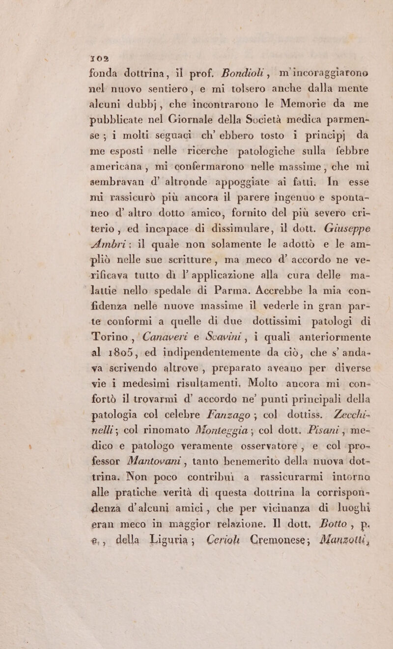 fonda dottrina, il prof. Borndiolt, m'incoraggiarono nel nuovo sentiero, e mi tolsero anche dalla mente alcuni dubbj, che incontrarono le Memorie da me pubblicate nel Giornale della Società medica parmen- se; i molti seguaci ch’ ebbero tosto i principj da me esposti nelle ricerche patologiche sulla febbre americana , mi confermarono nelle massime; che mi sembravan d’ altronde appoggiate ai fatti. In esse mi rassicurò più ancora il parere ingenuo e sponta- neo d' altro dotto amico, fornito del più severo cri- terio, ed incapace di dissimulare, il dott. Giuseppe Ambri: il quale non solamente le adottò e le am- pliò nelle sue scritture, ma meco d’ accordo ne ve- rificava tutto dì l’ applicazione alla cura delle ma- lattie nello spedale di Parma. Accrebbe la mia con- fidenza nelle nuove massime il vederle in gran par- te conformi a quelle di due dottissimi patologi di Torino, Canaveri e Scavini, i quali anteriormente al 1805, ed indipendentemente da ciò, che s’ anda- va scrivendo altrove, preparato aveano per diverse vie i medesimi risultamenti, Molto ancora mi con- fortò il trovarmi d’ accordo ne’ punti principali della patologia col celebre Fanzago ; col dottiss. Zecchi nelli; col rinomato Monteggia ; col dott. Pisani; me- dico e patologo veramente osservatore , e col pro- fessor Mantovani, tanto benemerito della nuova dot- trina. Non poco contribuì a rassicurarmi intorno alle pratiche verità di questa dottrina la corrispon- denza d’alcuni amici, che per vicinanza di luoghi eran meco in maggior relazione. Il dott. Botto , p. e,, della Liguria; Ceriol Cremonese; Manzoiti,