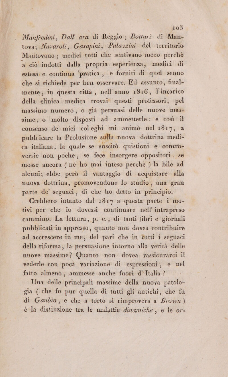 Manfredini, Dallara di Reggio; Bowtwi di Man- tova; Navaroli, Gasapini, Palazzini del rerritorio Mantovano ; medici tutti che sentivano meco perchè estesa, e continua ‘pratica , e forniti di quel senno che si richiede per ben osservare. Ed assunto, final- mente; in questa città , nell’anno 1816, l’incarico della clinica medica trovai questi professori, pel massimo numero , o già persuasi delle nuove mas sime, o molto disposti ad ammetterle: e così il consenso de’ miei coleghi mi animò nel 1817, a pubb icare la Prolusione sulla. ‘nuova dottrina medi- ca italiana, la quale se suscitò quistioni e contro- versie non poche, se fece insorgere oppositori, se mosse ancora (nè ho mai inteso perchè ) la bile ad alcuni; ebbe però il vantaggio di acquistare alla nuova dottrina, promovendone lo studio, una gran parte de’ seguaci, di che ho detto in principio. Crebbero intanto dal 1817 a questa parte i mo- tivi per che io dovessi continuare nell’ intrapreso cammino. La lettura, p. e., di tanti libri e giornali pubblicati in appresso, quanto non dovea contribuire ad accrescere in me, del pari che in tuttii i seguaci della riforma, la persuasione intorno alla verità delle nuove massime? Quanto non dovea rassicurarci il vederle con poca variazione di espressioni, e nel fatto almeno, ammesse anche fuori d’Ttalia ? Una delle principali massime della nuova patolo- di Gaubio, e che a torto si rimprovera a Bios è la distesi tra le malattie dinamiche , e le or