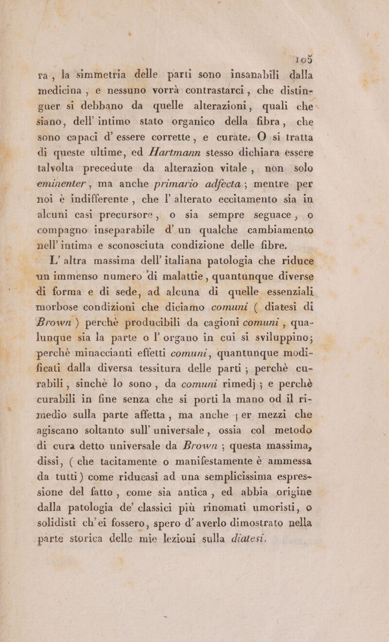 ai dl 109 ra, la simmetria delle parti sono insanabili dalla guer si debbano da quelle alterazioni, quali che siano, dell’ intimo stato organico della fibra, che sono capaci d’ essere corrette, e curate: O sì tratta di queste ultime, ed Hartmann stesso dichiara essere talvolta precedute da alterazion vitale, non. solo eminenter, ma anche primario adfecta; mentre per alcuni casi precursore, o sia sempre seguace, o compagno inseparabile d’ un qualche cambiamento nell’ intima e sconosciuta condizione delle fibre. L’ altra massima dell’ italiana patologia che riduce morbose condizioni che diciamo comuni ( diatesi di Brown ) perchè producibili da cagioni comuni , qua- perchè minaccianti effetti comuni, quantunque modi- rabili, sinchè lo sono, da comuni rimedj ; e perchè curabili in fine senza che si porti la mano od il ri- medio sulla parte affetta, ma anche fer mezzi che agiscano soltanto sull’ universale, ossia col metodo di cura detto universale da Brown ; questa massima, dissi, ( che tacitamente o manifestamente è ammessa da tutti) come riducasi ad una semplicissima espres- sione del fatto, come sia antica, ed abbia origine solidisti ch'ei fossero, spero d’ averlo dimostrato nella parte storica delle mie lezioni sulla diatesi. P