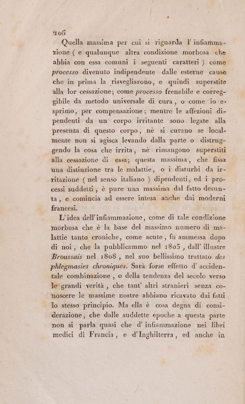 Quella massima per cui si riguarda Y infiamma- zione ( e qualunque altra condizione morbosa che abbia con essa comuni i seguenti caratteri ) come processo divenuto indipendente dalle esterne cause che in prima la risvegliarono, e quindi superstite alla lor cessazione; come processo frenabile e correg- sibile da metodo universale di cura, o come io e- sprimo, per compensazione; mentre le affezioni die pendenti da un’ corpo irritante sono legate alla presenza di questo corpo, nè si curano se local- mente non si agisca levando dalla parte o. distrug- gendo la cosa che irrita, nè rimangono superstiti alla cessazione di essa; questa massima, che fissa una distinzione tra le malattie, o i disturbi da ir- ritazione ( nel senso italiano ) dipendenti, ed i pro- cessi suddetti, è pure una massima dal fatto desun- ta, e comincia ad essere intesa anche dai moderni francesi. L'idea dell’infiammazione, come di tale condizione morbosa che è la base del massimo numero di ma- lattie tanto croniche, come acute, fu ammessa dopo di noi, che la pubblicammo nel 1805 , dall’ illustre Broussais nel 1808, nel suo bellissimo trattato des phlegmasies chroniques. Sarà forse effetto d’ acciden- tale combinazione , o della tendenza del secolo verso le grandi verità, che tant altri stranieri senza co- noscere le massime nostre abbiano ricavato dai fatti lo stesso principio. Ma ella è cosa degna di consi- derazione, che dalle suddette epoche a questa parte non si parla quasi che d’infiammazione nei libri. medici di Francia, e d'Inghilterra, ed anche in