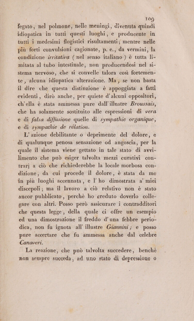 fegato, nel polmone, nelle meningi, divenuta quindi idiopatica in tutti questi luoghi, e producente in tutti i medesimi flogistici risultamenti; mentre nelle più forti convulsioni cagionate, p. e., da vermini, la condizione zrritativa ( nel senso italiano ) è tutta li- mitata al tubo intestinale, non producendosi nel si- stema nervoso, che si convelle talora così fortemen- te, alcuna idiopatica alterazione. Ma, se non basta il dire che questa distinzione è appoggiata a fatti evidenti, dirò anche, per quiete d’alcuni oppositori, ch'ella è stata ammessa pure dall’illustre Broussais, che ha solamente sostituito alle espressioni di vera e di falsa diffusione quelle di sympathie organique, e di sympathie de rélation. L’ azione debilitante o deprimente del dolore, e di qualunque penosa sensazione od angoscia, per la quale il sistema viene gettato in tale stato di avvi- limento che può esiger talvolta mezzi curativi con- trarj a ciò che richiederebbe la locale morbosa con- dizione, da cui procede il dolore, è stata da me in più luoghi accennata, e l' ho dimostrata a’ miei discepoli; ma il lavoro a ciò relativo non è stato ancor pubblicato, perchè ho creduto doverlo colle- gare con altri. Posso però assicurare i contradditori che questa legge, della quale ci offre un esempio ed una dimostrazione il freddo d’una febbre perio- dica, non fu ignota all illustre Giannini; e posso pure accertare che fu ammessa anche dal celebre Canaveri. | La reazione, che può talvolta succedere, benchè non sempre succeda, ad uno stato di depressione o