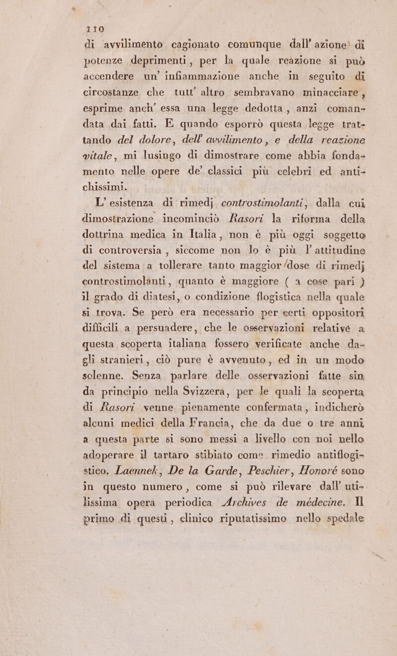 T10 di avvilimento cagionato comunque dall’ azione! di potenze deprimenti, per la quale reazione si può accendere un’ infiammazione anche in seguito di circostanze che tutt’ altro sembravano minacciare , esprime anch’ essa una legge dedotta, anzi coman- data dai fatti. E quando esporrò questa legge trat- tando del dolore, dell’ avvilimento, e della reazione vitale, mi lusingo di dimostrare come abbia fonda- mento nelle opere de’ classici più celebri ed anti- chissimi. L'esistenza di rimedj. controstimolanti, dalla cuì dimostrazione incominciò Rasori la riforma della dottrina medica in Italia, non è più oggi soggetto di controversia, siccome non lo è più l attitudine del sistema a tollerare tanto maggior/dose di rimedj controstimolanti, quanto è maggiore ( a cose pari ) il grado di diatesi, o condizione flogistica nella quale si trova. Se però era necessario per certi oppositori difficili a persuadere, che le osservazioni relative a questa scoperta italiana fossero verificate anche da- gli stranieri, ciò pure è avvenuto, ed in un modo sclenne. Senza parlare delle osservazioni fatte sin da principio nella Svizzera, per le quali la scoperta di fasori venne pienamente confermata, indicherò alcuni medici della Francia, che da due o ire anni a questa parte si sono messi a livello con noi nello adoperare il tartaro stibiato come. rimedio antiflogi- stico. Laennek, De la Garde, Peschier, Honoré sono in questo numero, come si può rilevare dall’ uti- lissima opera periodica Archives de médecine. Il primo di questi, clinico riputatissimo nello spedale