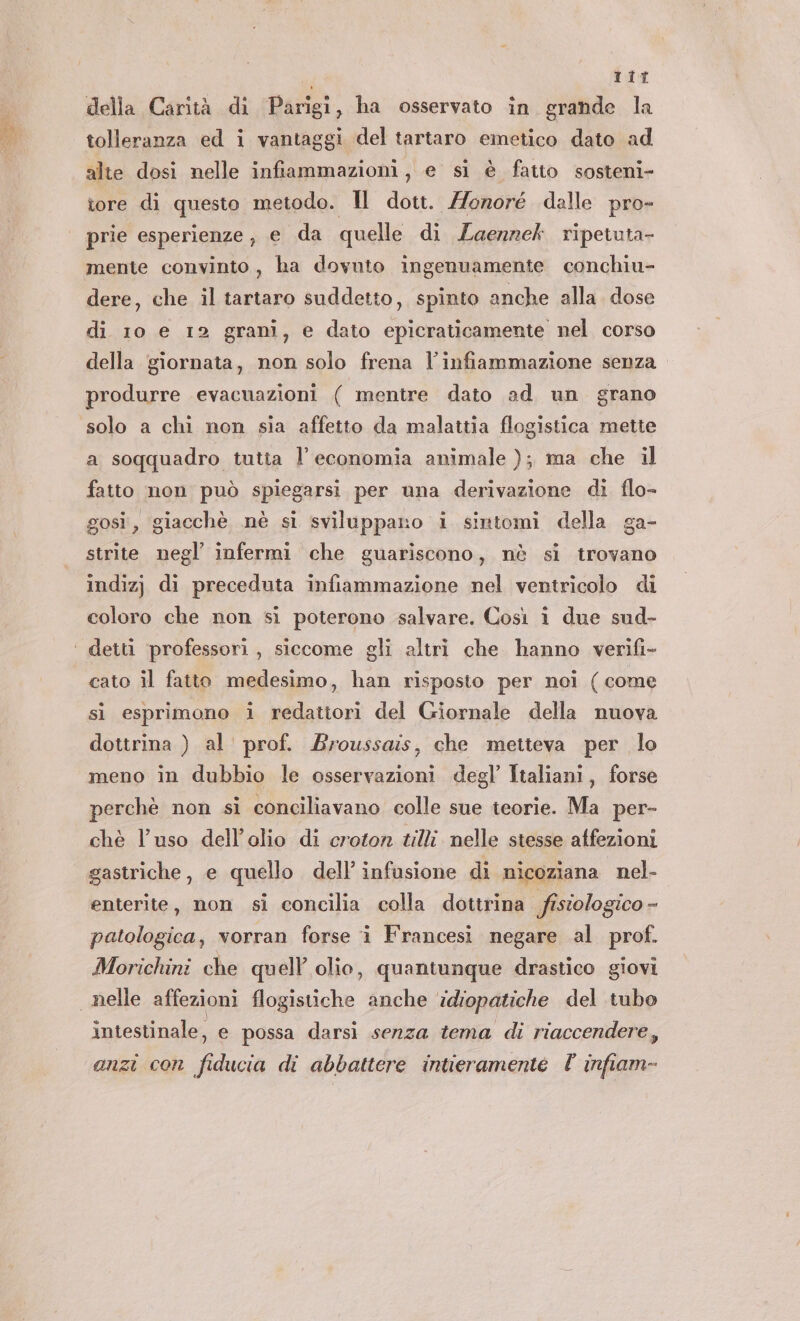 tit della Carità di Parigi, ha osservato in grande la tolleranza ed i vantaggi del tartaro emetico dato ad alte dosi nelle infiammazioni, e si è fatto sosteni- tore di questo metodo. Il dott. Honoré dalle pro- prie esperienze, e da quelle di Laerzek ripetuta- mente convinto, ha dovuto ingenuamente conchiu- dere, che il tartaro suddetto, spinto anche alla. dose di 10 e 12 grani, e dato epicraticamente nel corso della giornata, non solo frena l'infiammazione senza produrre evacuazioni ( mentre dato ad un grano a soqquadro tutta l’ economia animale ); ma che il fatto non può spiegarsi per una derivazione di flo- gosi, giacchè nè si sviluppano i sintomi della ga- strite negl infermi che guariscono, nè si trovano indizj di preceduta infiammazione nel ventricolo di coloro che non sì poterono salvare. Così î due sud- cato il fatto medesimo, han risposto per noi ( come si esprimono i redattori del Giornale della nuova dottrina ) al' prof. Broussais, che metteva per lo meno in dubbio le osservazioni degl’ Italiani, forse perchè non sì conciliavano colle sue teorie. Ma per- chè l’uso dell'olio di croton #lli nelle stesse atfezioni gastriche, e quello dell’ infusione di nicoziana nel- enterite, non si concilia colla dottrina fisiologico - patologica, vorran forse i Francesi negare al prof. Morichini che quell olio, quantunque drastico giovi intestinale, e possa darsì senza tema di riaccendere, anzi con fiducia di abbattere intieramente V infiam-