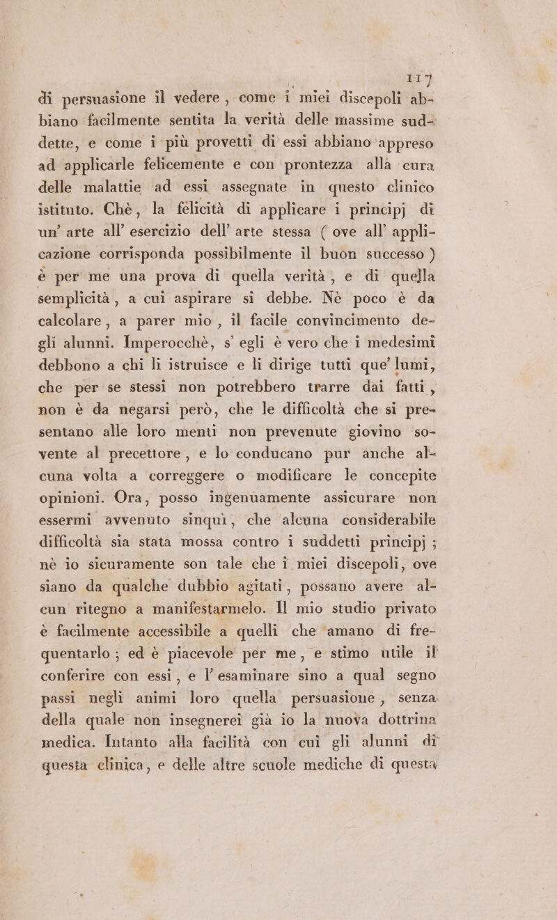 i #7 di persuasione il vedere , come i miei discepoli ab- biano facilmente sentita la verità delle massime sud- dette, e come i più provetti di essi abbiano ‘appreso ad applicarle felicemente e con prontezza alla cura delle malattie ad essi assegnate in questo clinico istituto. Chè, la felicità di applicare i principj di un’ arte all’ esercizio dell’ arte stessa ( ove all’ appli- cazione corrisponda possibilmente il buon successo ) è per me una prova di quella verità} e di quella semplicità, a cui aspirare sì debbe. Nè poco è da calcolare, a parer mio , il facile convincimento de- gli alunni. Imperocchè, s’ egli è vero che i medesimi debbono a chi li istruisce e li dirige tutti que’ lumi, che per se stessi non potrebbero trarre dai fatti, non è da negarsi però, che le difficoltà che sì pre- sentano alle loro menti non prevenute giovino so- vente al precettore , e lo conducano pur anche al- cuna volta a correggere o modificare le concepite opinioni. Ora, posso ingenuamente assicurare non essermi avvenuto sinquì, che ‘alcuna considerabile difficoltà sia stata mossa contro i suddetti principj ; nè io sicuramente son tale che î miei discepoli, ove siano da qualche dubbio agitati, possano avere al- cun ritegno a manifestarmelo. 11 mio studio privato è facilmente accessibile a quelli che ‘amano di fre- quentarlo ; ed è piacevole per me, e stimo utile il conferire con essi, e l’ esaminare sino a qual segno passi negli animi loro quella persuasione, senza. della quale non insegnereî già io la nuova dottrina medica. Intanto alla facilità con cui gli alunni di questa clinica, e delle altre scuole mediche di questa