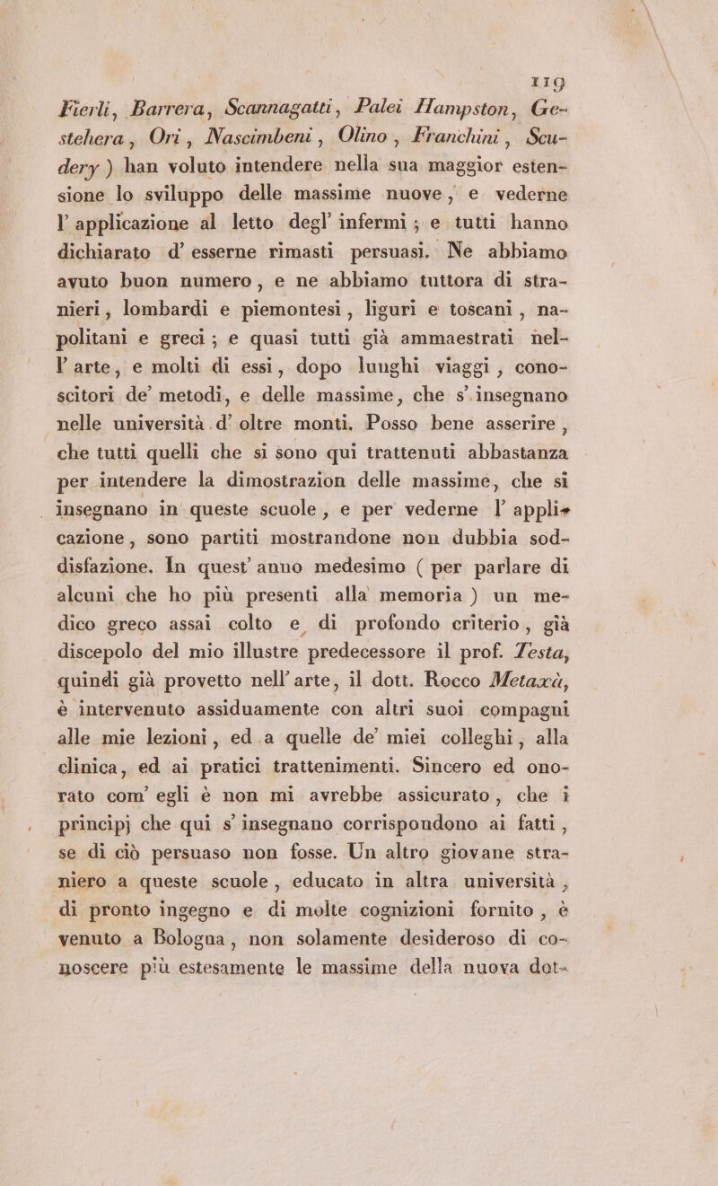 IIQ Fierli, Barrera, Scannagatti, Palei Hampston, Ge- stehera, Ori, Nascimbeni, Olino, Franchini, Scu- dery ) han voluto intendere nella sua maggior esten- sione lo sviluppo delle massime nuove, e vederne l applicazione al letto degl’ infermi; e tuttii hanno dichiarato d’ esserne rimasti persuasi. Ne abbiamo avuto buon numero, e ne abbiamo tuttora di stra- nieri, lombardi e piemontesi, liguri e toscani, na- politani e greci; e quasi tutti già ammaestrati nel- l arte, e molti di essi, dopo lunghi viaggi, cono- scitori de’ metodi, e delle massime, che s'. insegnano nelle università .d’ oltre monti. Posso bene asserire , che tutti quelli che si sono qui trattenuti abbastanza per intendere la dimostrazion delle massime, che sî insegnano in' queste scuole, e per vederne |’ appli+ cazione, sono partiti mostrandone non dubbia sod- disfazione. In quest’ anno medesimo ( per parlare di alcuni che ho più presenti alla memoria ) un me- dico greco assai colto e di profondo criterio, gìà discepolo del mio illustre predecessore il prof. Zesta, quindi già provetto nell'arte, il dott. Rocco Metaxà, è intervenuto assiduamente con altri suoi compagni alle mie lezioni, ed.a quelle de’ miei colleghi, alla clinica, ed ai pratici trattenimenti. Sincero ed ono- rato com’ egli è non mi avrebbe assicurato, che i princip} che qui s insegnano corrispondono ai fatti , se di ciò persuaso non fosse. Un altro giovane stra- niero a queste scuole, educato in altra università , ‘di pronto ingegno e di molte cognizioni fornito , è venuto a Bologna, non solamente desideroso di ca- moscere più estesamente le massime della nuova dot.