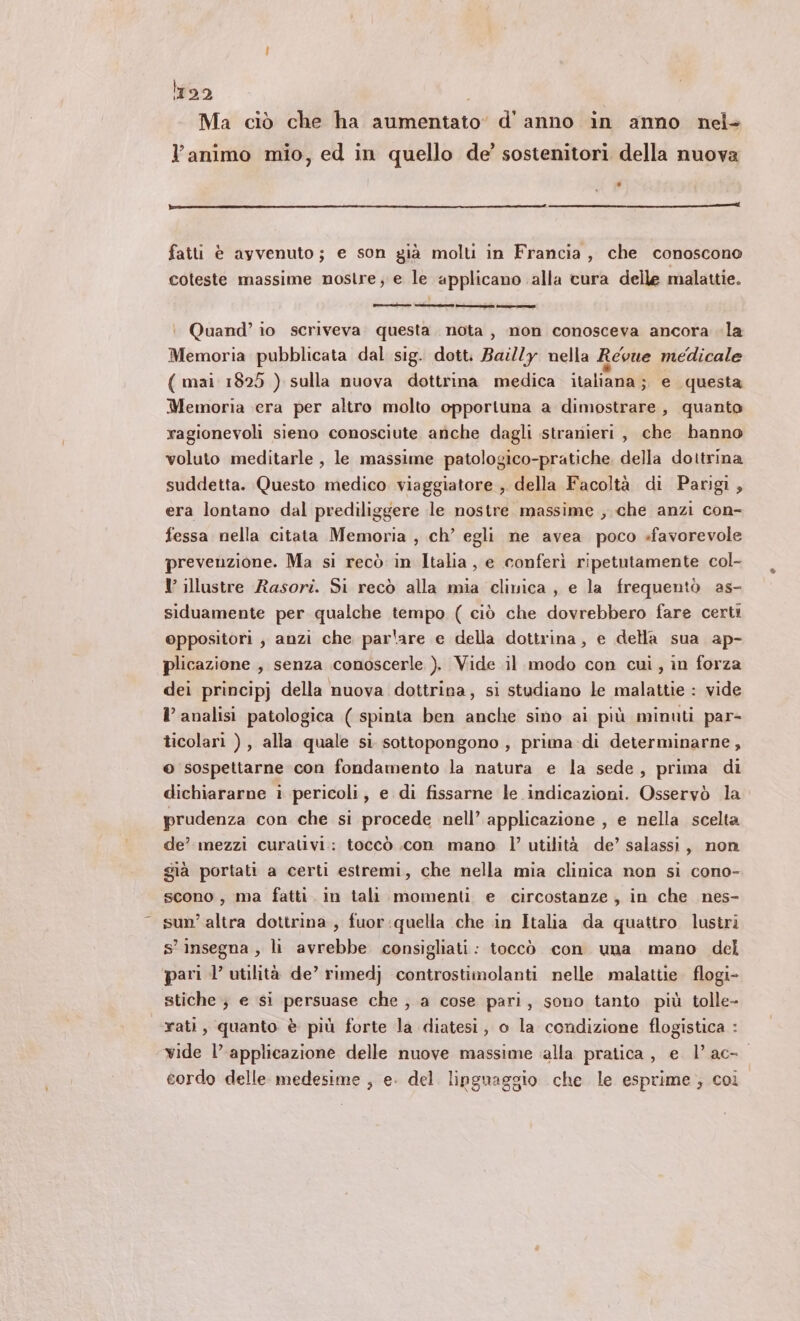 1122 | Ma ciò che ha aumentato d'anno in anno nel- l’animo mio, ed in quello de’ sostenitori della nuova fatti è ayvenuto; e son già molti in Francia, che conoscono coteste massime nostre; e le applicano alla cura delle malattie. : Quand’ io scriveva. questa. nota, non conosceva ancora la Memoria pubblicata dal sig. dott. Bai//y nella Revue medicale ( mai 1828 ) sulla nuova dottrina medica italiana; e questa Memoria era per altro molto opportuna a dimostrare , quanto ragionevoli sieno conosciute anche dagli stranieri, che hanno voluto meditarle , le massime patologico-pratiche. della dottrina suddetta. Questo medico viaggiatore , della Facoltà di Parigi, era lontano dal prediliggere le nostre massime , che anzi con- fessa nella citata Memoria , ch’ egli ne avea poco favorevole prevenzione. Ma si recò in Italia, e conferì ripetutamente col- I illustre Rasori. Si recò alla mia clinica , e la frequentò as- siduamente per qualche tempo ( ciò che dovrebbero fare certi oppositori, anzi che par'are e della dottrina, e della sua ap- plicazione , senza conoscerle ). Vide il modo con cui, in forza dei principj della nuova dottrina, si studiano le malattie : vide l’ analisi patologica ( spinta ben anche sino ai più minuti par- ticolari ), alla quale si sottopongono, prima di determinarne, © sospettarne con fondamento la natura e la sede, prima di dichiararne i pericoli, e di fissarne le indicazioni. Osservò la prudenza con che si procede nell’ applicazione , e nella scelta de’ mezzi curativi: toccò .con mano l’ utilità de’ salassi, non già portati a certi estremi, che nella mia clinica non si cono- scono, ma fatti. in tali momenti e circostanze, in che nes- sun’ altra dottrina, fuor:quella che in Italia da quattro lustri s’ insegna , li avrebbe consigliati: toccò con una mano del pari l’ utilità de’ rimedj controstimolanti nelle malattie. flogi- stiche } e si persuase che , a cose pari, sono tanto più tolle- rati, quanto è più forte la diatesi, o la condizione flogistica : vide l’ applicazione delle nuove massime ‘alla pratica, e l’ac- cordo delle medesime , e. del linguaggio che le esprime ; coi