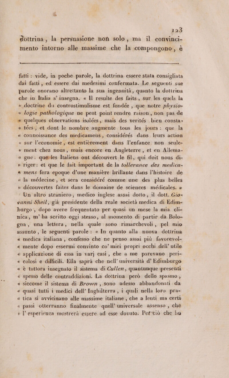 # 123 dottrina, la persuasione non solo, ma il convinci- mento intorno alle massime che la compongono, è fatti : vide, in poche parole, la dottrina, essere stata consigliata dai fatti, ed' essere dai medesimi confermata. Le seguenti sue parole onorano altrettanto la sua ingenuità, quanto la dottrina che in Italia s° insegna. « Il resulte des faits., sur les quels la « doctrine du controstimulisme est fondée , que notre physio- « logie pathologique ne peut point rendre raison, non pas de | «x quelques observations isolées.;; mais des verités bien consta- « tées, et dont le nombre augmente tous les jours: que la « connoissance des medicamens, considérés dans leurs action « sur l’economie , est entitrement dans l’enfance non seule- « ment chez nous, mais encore en Angleterre , et en Allema- « gne: querles Italiens ont découvert le fil, qui doit nous di- « riger: et que le fait important de la tollerance des medica- « mens fera epoque d’une manière brillante dans l’histoire de « la médecine , et sera considéré comme une des plus belles « découvertes faites dans le domaine de sciences médicales. » Un altro straniero, medico inglese assai dotto, il dott. Gio- vanni Sheil, già presidente della reale società medica di Edim- burgo , dopo avere frequentato per quasi un mese la mia. cli- nica, m’ ha scritto oggi stesso, al momento. di partir da. Bolo- gna, una lettera, nella quale sono rimarchevoli, pel mio assunto , le seguenti parole : « In quanto alla nuova dottrina « medica italiana , confesso che ne penso assai più favorevol- « mente dopo essermi convinto co’ miei propri occhi dell’ utile @ applicazione di essa in varj casì, che a me parevano peri- « colosi e difficili. Ella saprà che nell’ università d’ Edimburgo « è tuttora insegnato il sistema di Cu/ler, quantunque presenti « spesso delle contraddizioni. La dottrina però dello spasmo, « siccome il sistema di Brown ,.sono ‘adesso abbandonati da « quasi tutti i medici dell’ Inghilterra , i quali nella loro. pra tica si avvicinano alle massime italiane , che a lenti ma certi ‘ passi otterranno finalmente ‘quell’ umiversale assenso , che « | esperienza mostrerà essere ad esse dovuto. Pertiò che ha (( a DS