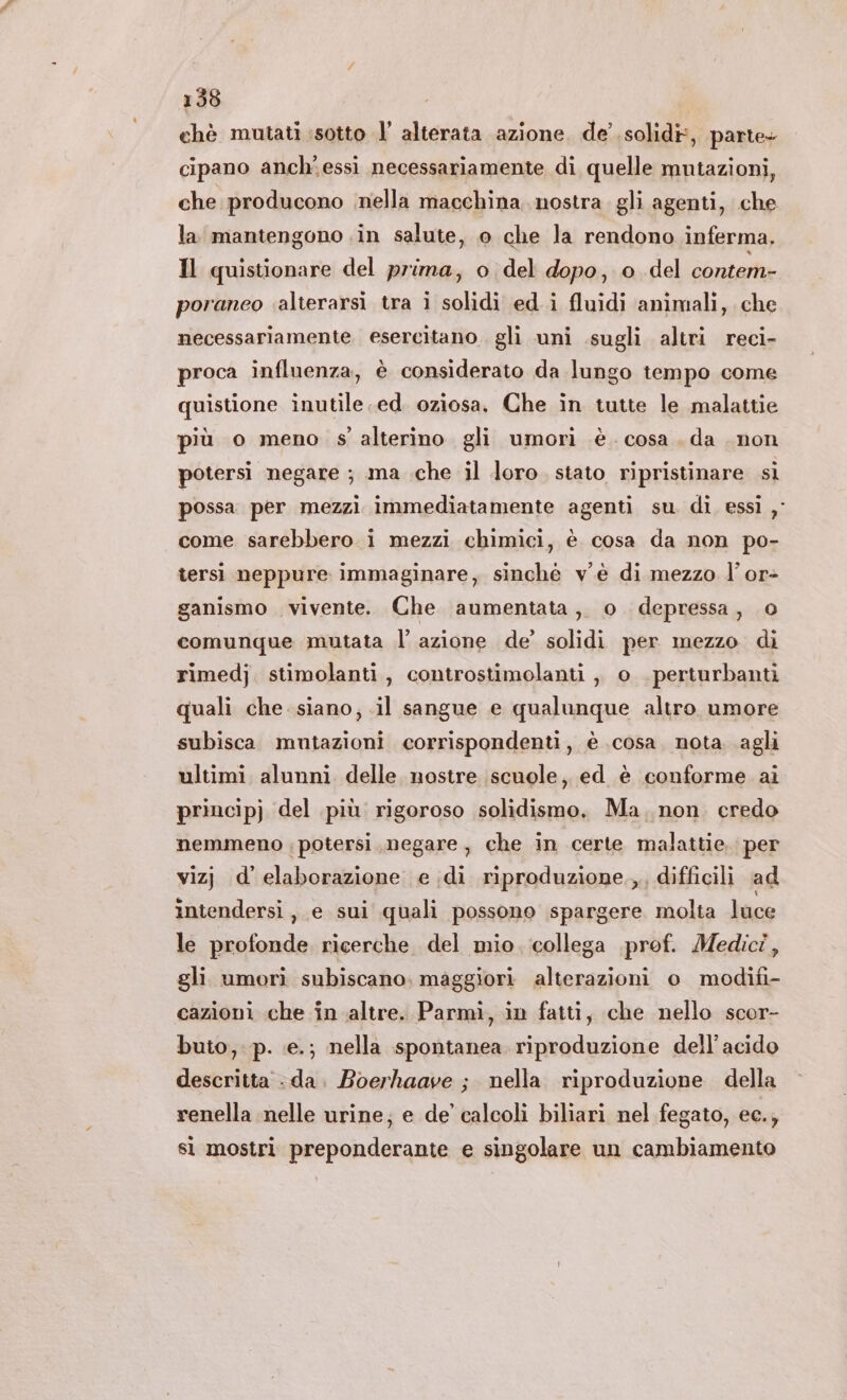 chè mutati sotto l’ alterata azione. de’ solid, parte- cipano anch'essi necessariamente di quelle mutazioni, che producono nella macchina. nostra. gli agenti, che la mantengono in salute, o che la rendono inferma, Il quistionare del prima, o del dopo, o del contem- poraneo ‘alterarsi tra i solidi ed i fluidi animali, che necessariamente esercitano. gli uni .sugli altri reci- proca influenza, è considerato da lungo tempo come quistione inutile ed. oziosa. Che in tutte le malattie più o meno s' alterino gli umori è. cosa. da non potersi negare ; ma .che il loro. stato ripristinare sì possa per mezzi immediatamente agenti su di essi , come sarebbero i mezzi chimici, è cosa da non po- tersì neppure immaginare, sinché v'è di mezzo l’or- ganismo vivente. Che aumentata, o. depressa, o comunque mutata l’ azione de’ solidi per mezzo di rimedj. stimolanti, controstimolanti ,, o . perturbanti quali che siano, .il sangue e qualunque altro. umore subisca mutazioni corrispondenti, è cosa. nota agli ultimi alunni delle nostre scuole; ed è conforme ai principj del più rigoroso solidismo. Ma. non credo nemmeno ; potersi negare, che in certe malattie: per vizj d’elaborazione e di riproduzione.,, difficili ad intendersi, e sui quali possono spargere molta luce le profonde ricerche del mio. collega prof. Medici, gli umorì subiscano; maggiori alterazioni o modifi- cazioni che in altre. Parmi, in fatti, che nello scor- buto, p. e.; nella spontanea riproduzione dell'acido descritta -da. Boerhaave ; nella riproduzione della renella nelle urine; e de’ calcoli biliari nel fegato, ec., si mostri preponderante e singolare un cambiamento