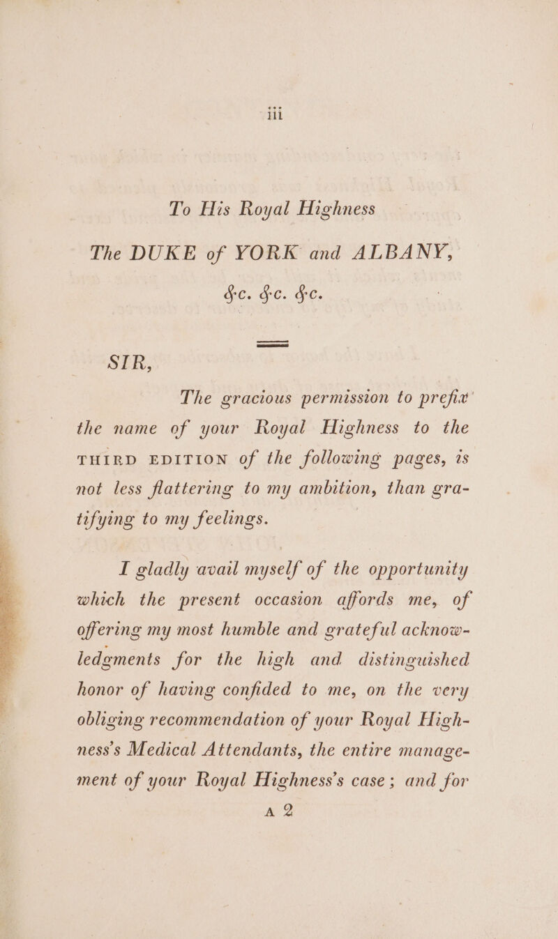 To His Royal Highness | The DUKE of YORK and ALBANY, Ge. GC. FC. ee Pence a SER, The gracious permission to prefix’ the name of your Royal Highness to the THIRD EDITION of the following pages, is not less flattering to my ambition, than gra- tifying to my feelings. I gladly avail myself of the opportunity which the present occasion affords me, of offering my most humble and grateful acknow- ledgments for the high and distinguished honor of having confided to me, on the very obliging recommendation of your Royal High- ness's Medical Attendants, the entire manage- ment of your Royal Highness’s case; and for A 2