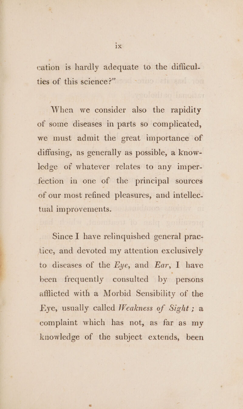 cation is hardly adequate to the difficul- ties of this science?” When we consider also the rapidity of some diseases in parts so complicated, we must admit the great importance of diffusing, as generally as possible, a know- ledge of whatever relates to any imper- fection in one of the principal sources of our most refined pleasures, and intellec- tual im provements. Since I have relinquished general prac- tice, and devoted my attention exclusively to diseases of the Hye, and Ear, I have been frequently consulted by persons afflicted with a Morbid Sensibility of the Eye, usually called Hiciilness of Sight; a complaint which has not, as far as my knowledge of the subject extends, been