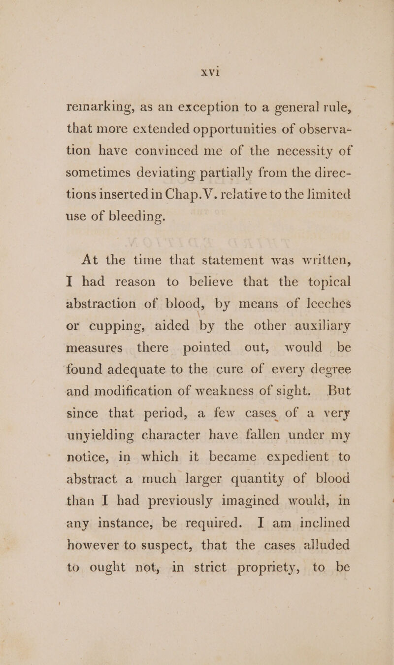 reinarking, as an exception to a general rule, that more extended opportunities of observa- tion have convinced me of the necessity of sometimes deviating partially from the direc- tions inserted in Chap. V. relative to the limited use of bleeding. At the time that statement was written, I had reason to believe that the topical abstraction of blood, by means of leeches or cupping, aided by the other auxiliary measures there pointed out, would be found adequate to the cure of every degree and modification of weakness of sight. But since that period, a few cases of a very unyielding character have fallen under my notice, in which it became expedient to abstract a much larger quantity of blood than I had previously imagined would, in any instance, be required. JI am inclined however to suspect, that the cases alluded to ought not, in strict propriety, to be