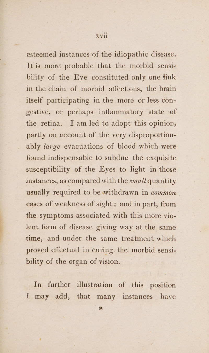 bei i&gt; Sea EV esteemed instances ‘of the idiopathic disease. It is more probable that the morbid sensi- bility of the Eye constituted only one fink itself participating in the more or less con- gestive, or perhaps inflammatory state of the retina. Iam led to adopt this opinion, partly on account of the very disproportion- ably large evacuations of blood which were found indispensable to subdue the exquisite susceptibility of the Eyes to light in those instances, as compared with the smad/ quantity usually required to be avithdrawn in common - cases of weakness of sight; and in part, from the symptoms associated with this more vio- lent form of disease giving way at the same time, and under the same treatment which proved effectual in curing. the morbid sensi- bility of the organ of vision. In further illustration of this position I may add, that many instances have a :)