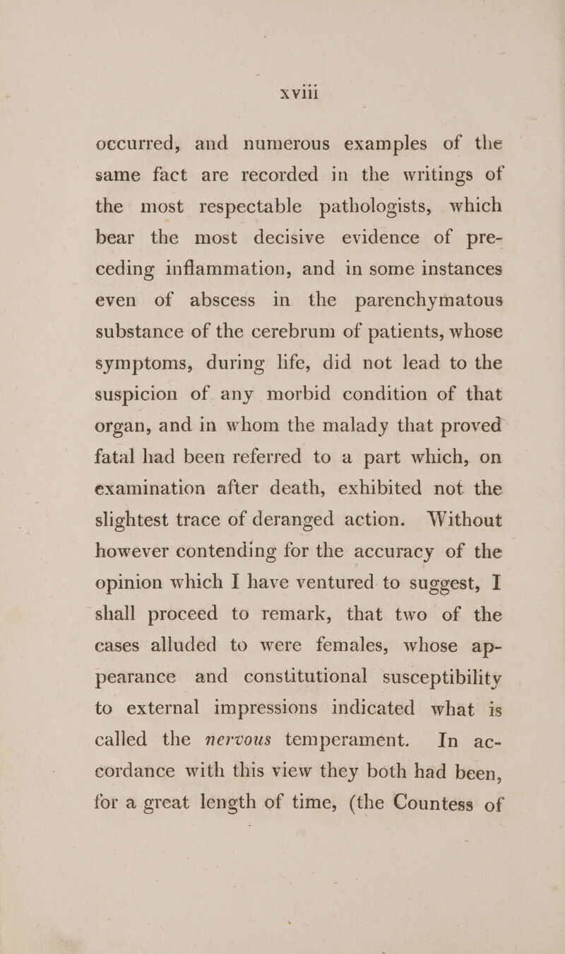 X Vill occurred, and numerous examples of the same fact are recorded in the writings of the most respectable pathologists, which bear the most decisive evidence of pre- ceding inflammation, and in some instances even of abscess in the parenchymatous substance of the cerebrum of patients, whose symptoms, during life, did not lead to the suspicion of any morbid condition of that organ, and in whom the malady that proved fatal had been referred to a part which, on examination after death, exhibited not the slightest trace of deranged action. Without however contending for the accuracy of the opinion which I have ventured to suggest, I ‘shall proceed to remark, that two of the cases alluded to were females, whose ap- pearance and constitutional susceptibility to external impressions indicated what is called the nervous temperament. In ac- cordance with this view they both had been, for a great length of time, (the Countess of