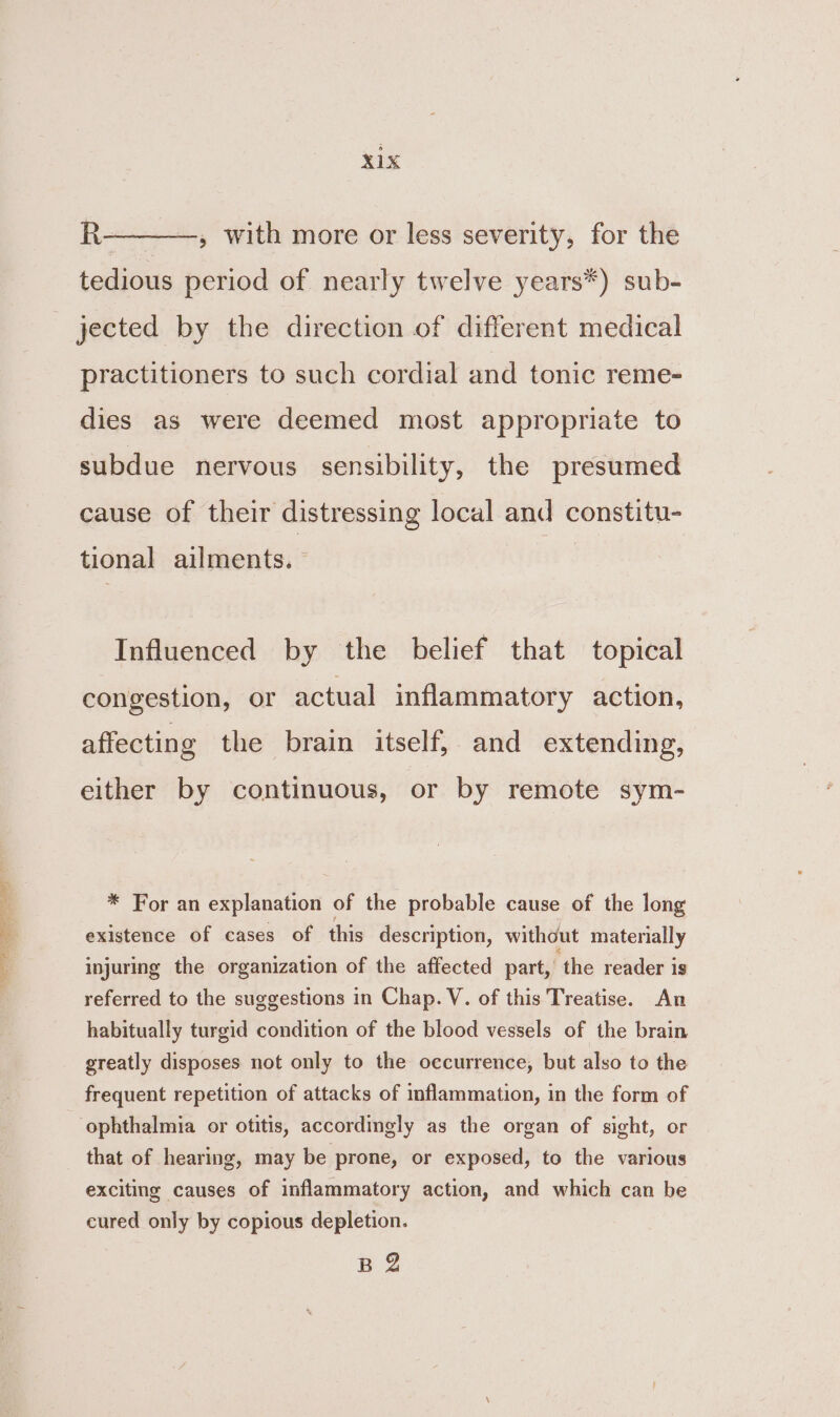 TEN ee eee R--——-, with more or less severity, for the tedious period of nearly twelve years*) sub- jected by the direction of different medical practitioners to such cordial and tonic reme- dies as were deemed most appropriate to subdue nervous sensibility, the presumed cause of their distressing local and constitu- tional ailments. Influenced by the belief that topical congestion, or actual inflammatory action, affecting the brain itself, and extending, either by continuous, or by remote sym- * For an explanation of the probable cause of the long existence of cases of this description, without materially injuring the organization of the affected part, the reader is referred to the suggestions in Chap. V. of this Treatise. An habitually turgid condition of the blood vessels of the brain greatly disposes not only to the occurrence, but also to the frequent repetition of attacks of inflammation, in the form of that of hearing, may be prone, or exposed, to the various exciting causes of inflammatory action, and which can be cured only by copious depletion. BZ