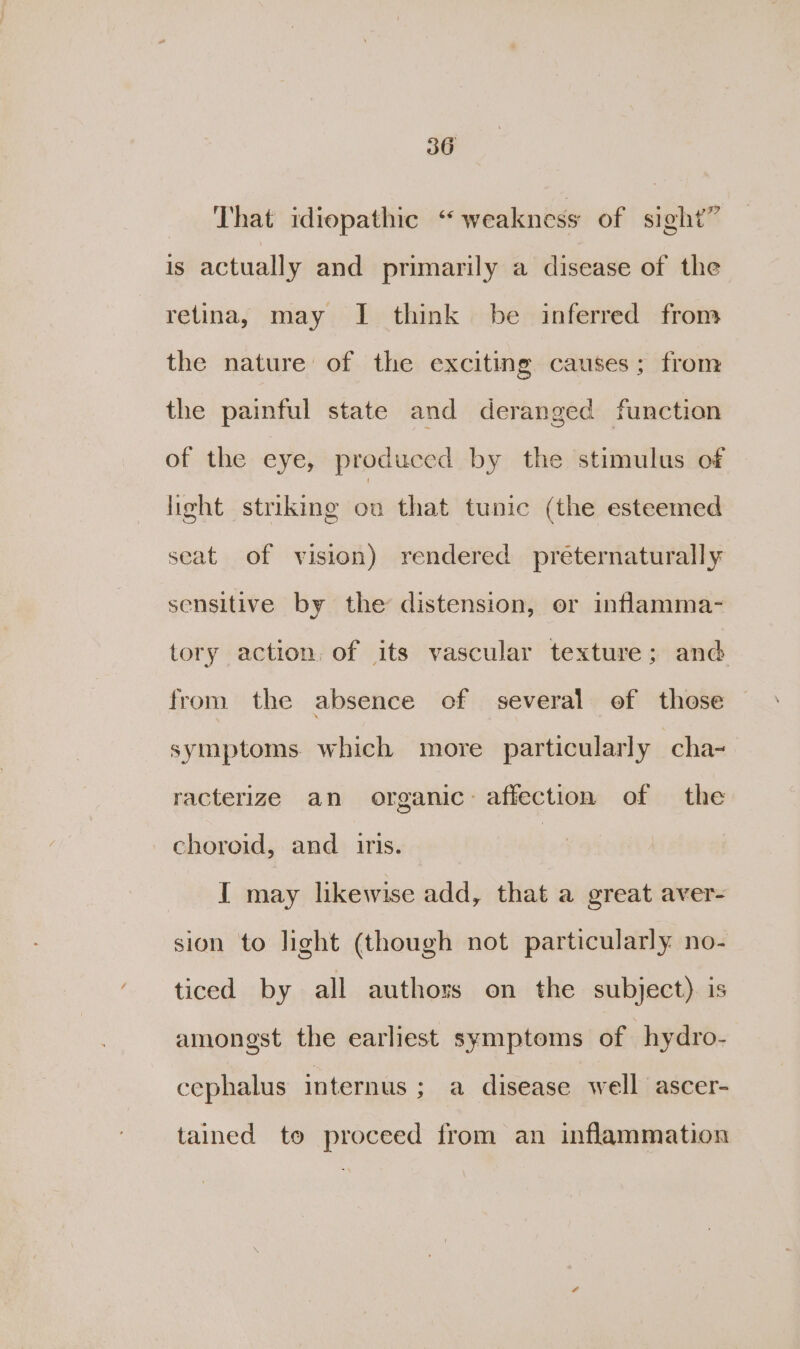 That idiopathic “ weakness of sight” is actually and primarily a disease of the retina, may I think be inferred from the nature of the exciting causes; from the painful state and deranged function of the eye, produced by the stimulus of light striking ou that tunic (the esteemed seat. of vision) rendered preternaturally sensitive by the distension, or inflamma- tory action, of its vascular texture; and from the absence of several of those symptoms. which more particularly cha- racterize an organic: affection of the choroid, and iris. | I may likewise add, that a great aver- sion to light (though not particularly no- ticed by all authors on the subject). is amongst the earliest symptoms of hydro- cephalus internus ; a disease well ascer- tained to proceed from an inflammation