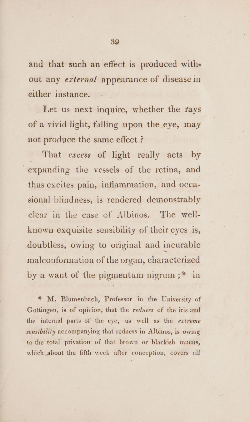 and that such an effect is produced with- out any external appearance of disease in either instance. Let us next inquire, whether the rays of a vivid light, falling upon the eye, may not produce the same effect ° That excess of light really acts by expanding the vessels of the retina, and thus excites pain, inflammation, and occa- sional blindness, is rendered demonstrably clear in the case of Albinos. The well- known exquisite sensibility of their eyes 1s, doubtless, owing to original and incurable malconformation of the organ, characterized by a want of the pigmentum nigrum ;* in * M. Blumenbach, Professor in the University of Gottingen, is of opinion, that the rediess of the iris and the internal parts of the eye, as well as the extreme sensibility accompanying that redness in Albinos, is owing to the total privation of that brown or blackish mucus, which about the fifth week after conception, coyers all