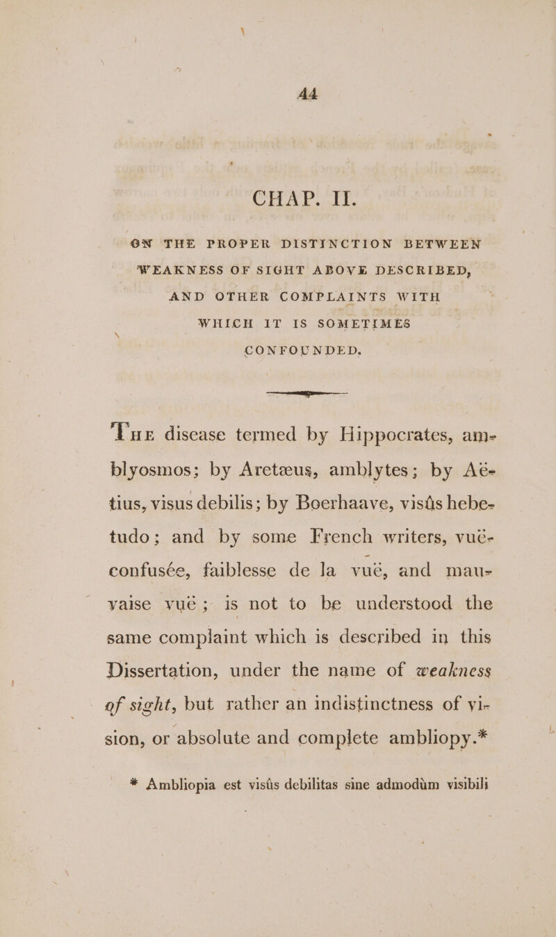 Ad CHAP. II. OW THE PROPER DISTINCTION BETWEEN WEAKNESS OF SIGHT ABOVE DESCRIBED, AND OTHER COMPLAINTS WITH WHICH IT IS SOMETIMES CONFOUNDED., en ‘Tuer disease termed by Hippocrates, am- blyosmos; by Areteus, amblytes ; by Ae- tius, visus debilis; by Boerhaave, visis hebe- tudo; and by some French writers, vué- confusée, faiblesse de la vue, and mau- yaise yue ; is not to be understood the same complaint which is described in this Dissertation, under the name of weakness of sight, but rather an indistinctness of yi- sion, or absolute and complete ambliopy.* * Ambliopia est vistis debilitas sine admodim visibili