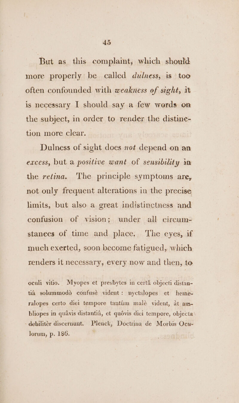 AS But as this complaint; which should more properly be called dudness, is too often confounded with weakness of sight, it is necessary I should say a few werds on the subject, in order to render the distine- tion more clear. Dulness of sight does not depend on an excess, but a positive want of sensebility im the retina. ‘lhe principle symptoms are, not only frequent alterations in the precise limits, but also a great indistinctness and confusion of vision; under all circum- stances of time and place. The eyes, if much exerted, soon become fatigued, which renders it necessary, every now and then, to oculi vitio. Myopes ét presbytes in cert&amp; objecti distan- tia solummodd confusé vident: nyctalopes et heme- ralopes certo diel tempore tantfim malé vident, at am- bliopes in quavis distantia, et quévis dici tempore, objecta -debilitér discernunt. Plenck, Doctrina de Morbis Ocu- Jorum, p. 180.