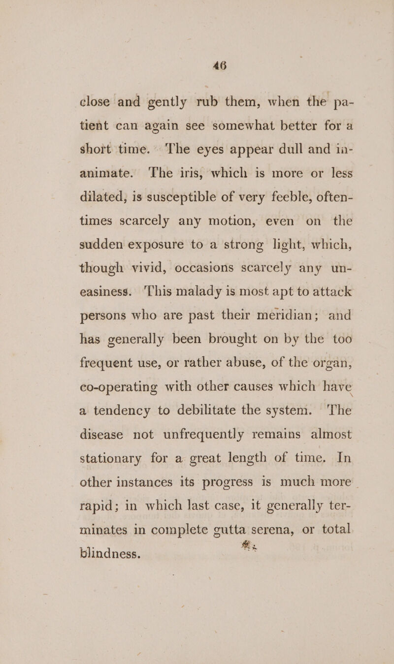 close and gently rub them, when the pa-_ tient can again see somewhat better for a short time. ‘The eyes appear dull and ia- animate. ‘The iris, which is more or less dilated, is susceptible of very feeble, often- times scarcely any motion, even on the sudden exposure to a strong light, which, though vivid, occasions scarcely any un- easiness. ‘This malady is most apt to attack persons who are past their meridian; and has generally been brought on by the too frequent use, or rather abuse, of the organ, co-operating with other causes which have a tendency to debilitate the system. ‘The disease not unfrequently remains almost stationary for a great length of time. In other instances its progress is much more. rapid; in which last case, it generally ter- minates in complete gutta serena, or total rae. ® ~ &gt; he ak blindness.